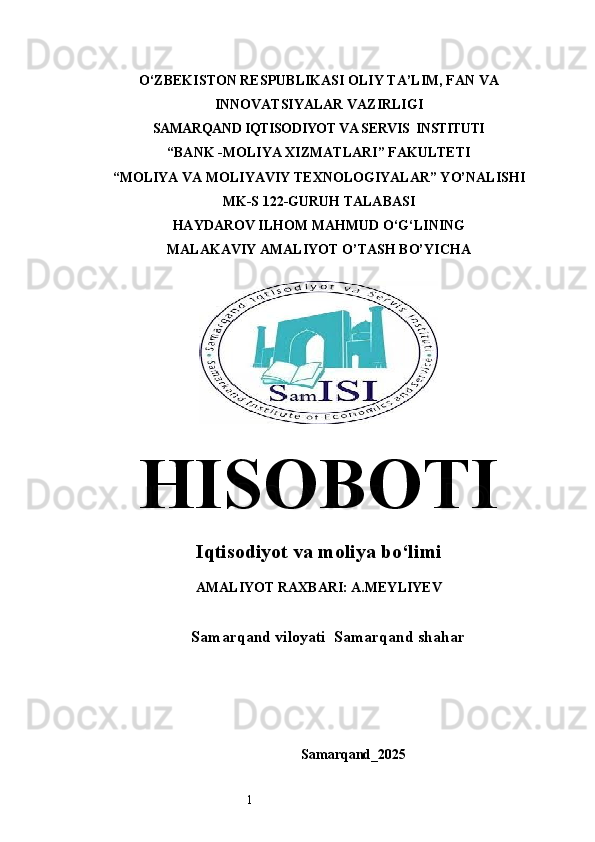 1O‘ZBEKISTON RESPUBLIKASI OLIY TA’LIM, FAN VA
INNOVATSIYALAR VAZIRLIGI
SAMARQAND IQTISODIYOT VА SERVIS  INSTITUTI
“BANK -MOLIYA ХIZМАТLАRI” FAKULTETI
“MOLIYA VA MOLIYAVIY TEXNOLOGIYALAR” YO’NALISHI 
MK-S 122-GURUH TALABASI 
HAYDAROV ILHOM MAHMUD O‘G‘LINING
MALAKAVIY AMALIYOT O’TASH BO’YICHA  
HISOBOTI
Iqtisodiyot va moliya bo‘limi
AMALIYOT RAXBARI: A.MEYLIYEV
Samarqand viloyati  Samarqand shahar 
Samarqand_2025 