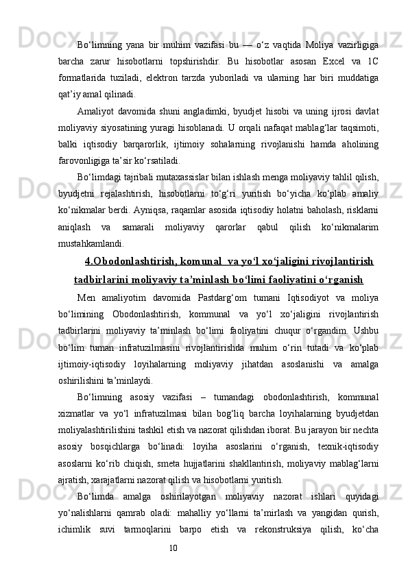 10Bo‘limning   yana   bir   muhim   vazifasi   bu   —   o‘z   vaqtida   Moliya   vazirligiga
barcha   zarur   hisobotlarni   topshirishdir.   Bu   hisobotlar   asosan   Excel   va   1C
formatlarida   tuziladi,   elektron   tarzda   yuboriladi   va   ularning   har   biri   muddatiga
qat’iy amal qilinadi.
Amaliyot   davomida   shuni   angladimki,   byudjet   hisobi   va   uning   ijrosi   davlat
moliyaviy siyosatining yuragi  hisoblanadi.  U orqali  nafaqat  mablag‘lar  taqsimoti,
balki   iqtisodiy   barqarorlik,   ijtimoiy   sohalarning   rivojlanishi   hamda   aholining
farovonligiga ta’sir ko‘rsatiladi.
Bo‘limdagi tajribali mutaxassislar bilan ishlash menga moliyaviy tahlil qilish,
byudjetni   rejalashtirish,   hisobotlarni   to‘g‘ri   yuritish   bo‘yicha   ko‘plab   amaliy
ko‘nikmalar berdi. Ayniqsa, raqamlar asosida iqtisodiy holatni baholash, risklarni
aniqlash   va   samarali   moliyaviy   qarorlar   qabul   qilish   ko‘nikmalarim
mustahkamlandi.
4.    Obodonlashtirish, komunal  va yo‘l xo‘jaligini rivojlantirish   
tadbirlarini moliyaviy ta’minlash bo‘limi faoliyatini o‘rganish
Men   amaliyotim   davomida   Pastdarg‘om   tumani   Iqtisodiyot   va   moliya
bo‘limining   Obodonlashtirish,   kommunal   va   yo‘l   xo‘jaligini   rivojlantirish
tadbirlarini   moliyaviy   ta’minlash   bo‘limi   faoliyatini   chuqur   o‘rgandim.   Ushbu
bo‘lim   tuman   infratuzilmasini   rivojlantirishda   muhim   o‘rin   tutadi   va   ko‘plab
ijtimoiy-iqtisodiy   loyihalarning   moliyaviy   jihatdan   asoslanishi   va   amalga
oshirilishini ta’minlaydi.
Bo‘limning   asosiy   vazifasi   –   tumandagi   obodonlashtirish,   kommunal
xizmatlar   va   yo‘l   infratuzilmasi   bilan   bog‘liq   barcha   loyihalarning   byudjetdan
moliyalashtirilishini tashkil etish va nazorat qilishdan iborat. Bu jarayon bir nechta
asosiy   bosqichlarga   bo‘linadi:   loyiha   asoslarini   o‘rganish,   texnik-iqtisodiy
asoslarni   ko‘rib   chiqish,   smeta   hujjatlarini   shakllantirish,   moliyaviy   mablag‘larni
ajratish, xarajatlarni nazorat qilish va hisobotlarni yuritish.
Bo‘limda   amalga   oshirilayotgan   moliyaviy   nazorat   ishlari   quyidagi
yo‘nalishlarni   qamrab   oladi:   mahalliy   yo‘llarni   ta’mirlash   va   yangidan   qurish,
ichimlik   suvi   tarmoqlarini   barpo   etish   va   rekonstruksiya   qilish,   ko‘cha 
