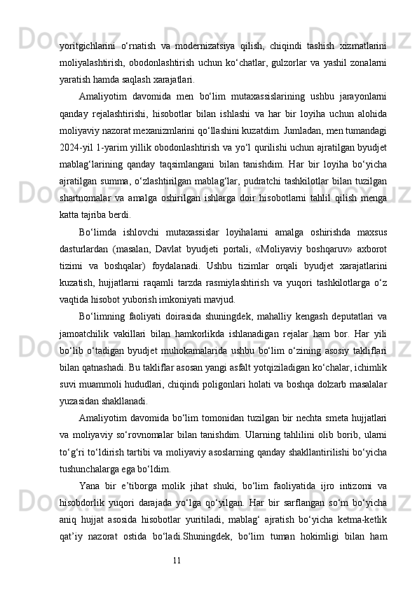 11yoritgichlarini   o‘rnatish   va   modernizatsiya   qilish,   chiqindi   tashish   xizmatlarini
moliyalashtirish,   obodonlashtirish   uchun   ko‘chatlar,   gulzorlar   va   yashil   zonalarni
yaratish hamda saqlash xarajatlari.
Amaliyotim   davomida   men   bo‘lim   mutaxassislarining   ushbu   jarayonlarni
qanday   rejalashtirishi,   hisobotlar   bilan   ishlashi   va   har   bir   loyiha   uchun   alohida
moliyaviy nazorat mexanizmlarini qo‘llashini kuzatdim. Jumladan, men tumandagi
2024-yil 1-yarim yillik obodonlashtirish va yo‘l qurilishi uchun ajratilgan byudjet
mablag‘larining   qanday   taqsimlangani   bilan   tanishdim.   Har   bir   loyiha   bo‘yicha
ajratilgan   summa,   o‘zlashtirilgan   mablag‘lar,   pudratchi   tashkilotlar   bilan   tuzilgan
shartnomalar   va   amalga   oshirilgan   ishlarga   doir   hisobotlarni   tahlil   qilish   menga
katta tajriba berdi.
Bo‘limda   ishlovchi   mutaxassislar   loyihalarni   amalga   oshirishda   maxsus
dasturlardan   (masalan,   Davlat   byudjeti   portali,   «Moliyaviy   boshqaruv»   axborot
tizimi   va   boshqalar)   foydalanadi.   Ushbu   tizimlar   orqali   byudjet   xarajatlarini
kuzatish,   hujjatlarni   raqamli   tarzda   rasmiylashtirish   va   yuqori   tashkilotlarga   o‘z
vaqtida hisobot yuborish imkoniyati mavjud.
Bo‘limning   faoliyati   doirasida   shuningdek,   mahalliy   kengash   deputatlari   va
jamoatchilik   vakillari   bilan   hamkorlikda   ishlanadigan   rejalar   ham   bor.   Har   yili
bo‘lib   o‘tadigan   byudjet   muhokamalarida   ushbu   bo‘lim   o‘zining   asosiy   takliflari
bilan qatnashadi. Bu takliflar asosan yangi asfalt yotqiziladigan ko‘chalar, ichimlik
suvi muammoli hududlari, chiqindi poligonlari holati va boshqa dolzarb masalalar
yuzasidan shakllanadi.
Amaliyotim  davomida bo‘lim  tomonidan tuzilgan bir  nechta smeta  hujjatlari
va   moliyaviy   so‘rovnomalar   bilan   tanishdim.   Ularning   tahlilini   olib   borib,   ularni
to‘g‘ri to‘ldirish tartibi va moliyaviy asoslarning qanday shakllantirilishi bo‘yicha
tushunchalarga ega bo‘ldim.
Yana   bir   e’tiborga   molik   jihat   shuki,   bo‘lim   faoliyatida   ijro   intizomi   va
hisobdorlik   yuqori   darajada   yo‘lga   qo‘yilgan.   Har   bir   sarflangan   so‘m   bo‘yicha
aniq   hujjat   asosida   hisobotlar   yuritiladi,   mablag‘   ajratish   bo‘yicha   ketma-ketlik
qat’iy   nazorat   ostida   bo‘ladi.Shuningdek,   bo‘lim   tuman   hokimligi   bilan   ham 