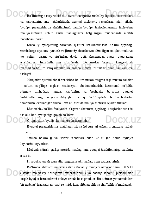 13Bo‘limning asosiy  vazifasi  – tuman darajasida  mahalliy byudjet  daromadlari
va   xarajatlarini   aniq   rejalashtirish,   mavjud   moliyaviy   resurslarni   tahlil   qilish,
byudjet   parametrlarini   shakllantirish   hamda   byudjet   tashkilotlarining   faoliyatini
moliyalashtirish   uchun   zarur   mablag‘larni   belgilangan   muddatlarda   ajratib
borishdan iborat.
Mahalliy   byudjetning   daromad   qismini   shakllantirishda   bo‘lim   quyidagi
manbalarga tayanadi: yuridik va jismoniy shaxslardan olinadigan soliqlar, mulk va
yer   solig‘i,   patent   va   yig‘imlar,   davlat   boji,   shuningdek   yuqori   byudjetdan
ajratiladigan   transfertlar   va   subsidiyalar.   Daromadlar   bazasini   kengaytirish
maqsadida   bo‘lim   soliq   idoralari   va   boshqa   moliya   institutlari   bilan   hamkorlikda
ishlaydi.
Xarajatlar qismini shakllantirishda bo‘lim tuman miqyosidagi muhim sohalar
–   ta’lim,   sog‘liqni   saqlash,   madaniyat,   obodonlashtirish,   kommunal   xo‘jalik,
ijtimoiy   muhofaza,   jamoat   xavfsizligi   va   boshqalar   bo‘yicha   byudjet
tashkilotlarining   moliyaviy   ehtiyojlarini   chuqur   tahlil   qiladi.   Har   bir   tashkilot
tomonidan kiritiladigan smeta ilovalari asosida moliyalashtirish rejalari tuziladi.
Men ushbu bo‘lim faoliyatini o‘rganar ekanman, quyidagi bosqichlar asosida
ish olib borilayotganiga guvoh bo‘ldim:
O‘tgan yillik byudjet ko‘rsatkichlarining tahlili;
Byudjet   parametrlarini   shakllantirish   va   kelgusi   yil   uchun   prognozlar   ishlab
chiqish;
Tuman   hokimligi   va   sektor   rahbarlari   bilan   kelishilgan   holda   byudjet
loyihasini tayyorlash;
Moliyalashtirish grafigi  asosida  mablag‘larni byudjet  tashkilotlariga uzluksiz
ajratish;
Hisobotlar orqali xarajatlarning maqsadli sarflanishini nazorat qilish.
Bo‘limda ishlovchi mutaxassislar «Mahalliy byudjet» axborot tizimi, GFMIS
(Davlat   moliyaviy   boshqaruvi   axborot   tizimi)   va   boshqa   raqamli   platformalar
orqali byudjet harakatlarini onlayn tarzda boshqaradilar. Bu tizimlar yordamida har
bir mablag‘ harakati real vaqt rejimida kuzatilib, aniqlik va shaffoflik ta’minlanadi. 
