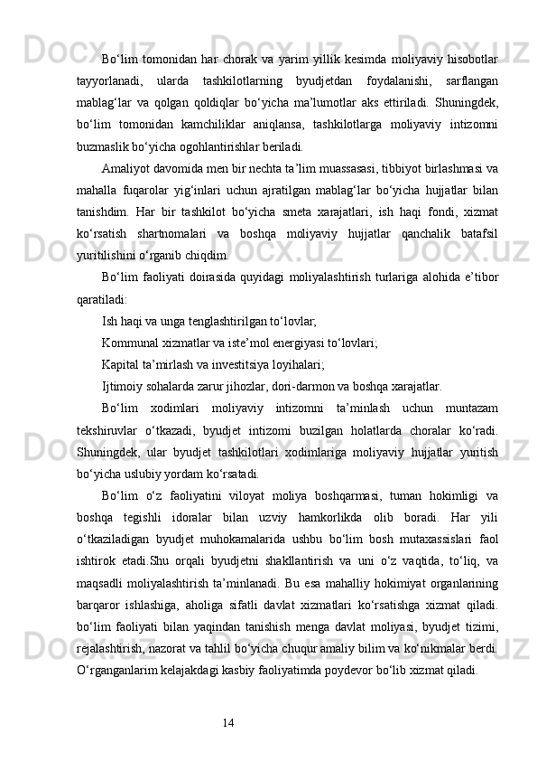 14Bo‘lim   tomonidan   har   chorak   va   yarim   yillik   kesimda   moliyaviy   hisobotlar
tayyorlanadi,   ularda   tashkilotlarning   byudjetdan   foydalanishi,   sarflangan
mablag‘lar   va   qolgan   qoldiqlar   bo‘yicha   ma’lumotlar   aks   ettiriladi.   Shuningdek,
bo‘lim   tomonidan   kamchiliklar   aniqlansa,   tashkilotlarga   moliyaviy   intizomni
buzmaslik bo‘yicha ogohlantirishlar beriladi.
Amaliyot davomida men bir nechta ta’lim muassasasi, tibbiyot birlashmasi va
mahalla   fuqarolar   yig‘inlari   uchun   ajratilgan   mablag‘lar   bo‘yicha   hujjatlar   bilan
tanishdim.   Har   bir   tashkilot   bo‘yicha   smeta   xarajatlari,   ish   haqi   fondi,   xizmat
ko‘rsatish   shartnomalari   va   boshqa   moliyaviy   hujjatlar   qanchalik   batafsil
yuritilishini o‘rganib chiqdim.
Bo‘lim   faoliyati   doirasida   quyidagi   moliyalashtirish   turlariga   alohida   e’tibor
qaratiladi:
Ish haqi va unga tenglashtirilgan to‘lovlar;
Kommunal xizmatlar va iste’mol energiyasi to‘lovlari;
Kapital ta’mirlash va investitsiya loyihalari;
Ijtimoiy sohalarda zarur jihozlar, dori-darmon va boshqa xarajatlar.
Bo‘lim   xodimlari   moliyaviy   intizomni   ta’minlash   uchun   muntazam
tekshiruvlar   o‘tkazadi,   byudjet   intizomi   buzilgan   holatlarda   choralar   ko‘radi.
Shuningdek,   ular   byudjet   tashkilotlari   xodimlariga   moliyaviy   hujjatlar   yuritish
bo‘yicha uslubiy yordam ko‘rsatadi.
Bo‘lim   o‘z   faoliyatini   viloyat   moliya   boshqarmasi,   tuman   hokimligi   va
boshqa   tegishli   idoralar   bilan   uzviy   hamkorlikda   olib   boradi.   Har   yili
o‘tkaziladigan   byudjet   muhokamalarida   ushbu   bo‘lim   bosh   mutaxassislari   faol
ishtirok   etadi.Shu   orqali   byudjetni   shakllantirish   va   uni   o‘z   vaqtida,   to‘liq,   va
maqsadli   moliyalashtirish   ta’minlanadi.   Bu   esa   mahalliy   hokimiyat   organlarining
barqaror   ishlashiga,   aholiga   sifatli   davlat   xizmatlari   ko‘rsatishga   xizmat   qiladi.
bo‘lim   faoliyati   bilan   yaqindan   tanishish   menga   davlat   moliyasi,   byudjet   tizimi,
rejalashtirish, nazorat va tahlil bo‘yicha chuqur amaliy bilim va ko‘nikmalar berdi.
O‘rganganlarim kelajakdagi kasbiy faoliyatimda poydevor bo‘lib xizmat qiladi. 