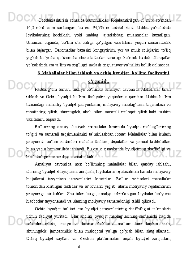 16    Obodonlashtirish   sohasida   kamchiliklar:   Rejalashtirilgan   15   mlrd   so‘mdan
14,2   mlrd   so‘m   sarflangan,   bu   esa   94,7%   ni   tashkil   etadi.   Ushbu   yo‘nalishda
loyihalarning   kechikishi   yoki   mablag‘   ajratishdagi   muammolar   kuzatilgan.
Umuman   olganda,   bo‘lim   o‘z   oldiga   qo‘yilgan   vazifalarni   yuqori   samaradorlik
bilan   bajargan.   Daromadlar   bazasini   kengaytirish,   yer   va   mulk   soliqlarini   to‘liq
yig‘ish   bo‘yicha   qo‘shimcha   chora-tadbirlar   zarurligi   ko‘rinib   turibdi.   Xarajatlar
yo‘nalishida esa ta’lim va sog‘liqni saqlash eng ustuvor yo‘nalish bo‘lib qolmoqda.
6.    Mahallalar bilan ishlash va ochiq byudjet  bo‘limi faoliyatini   
o‘rganish.
Pastdarg‘om   tumani   moliya   bo‘limida   amaliyot   davomida   Mahallalar   bilan
ishlash   va   Ochiq   byudjet   bo‘limi   faoliyatini   yaqindan   o‘rgandim.   Ushbu   bo‘lim
tumandagi   mahalliy   byudjet   jarayonlarini,   moliyaviy   mablag‘larni   taqsimlash   va
monitoring   qilish,   shuningdek,   aholi   bilan   samarali   muloqot   qilish   kabi   muhim
vazifalarni bajaradi.
Bo‘limning   asosiy   faoliyati   mahallalar   kesimida   byudjet   mablag‘larining
to‘g‘ri   va   samarali   taqsimlanishini   ta’minlashdan   iborat.   Mahallalar   bilan   ishlash
jarayonida   bo‘lim   xodimlari   mahalla   faollari,   deputatlar   va   jamoat   tashkilotlari
bilan yaqin hamkorlikda ishlaydi. Bu esa o‘z navbatida byudjetning shaffofligi va
hisobdorligini oshirishga xizmat qiladi.
Amaliyot   davomida   men   bo‘limning   mahallalar   bilan   qanday   ishlashi,
ularning byudjet ehtiyojlarini aniqlash, loyihalarni rejalashtirish hamda moliyaviy
hujjatlarni   tayyorlash   jarayonlarini   kuzatdim.   Bo‘lim   xodimlari   mahallalar
tomonidan kiritilgan takliflar  va so‘rovlarni yig‘ib, ularni moliyaviy rejalashtirish
jarayoniga   kiritadilar.   Shu   bilan   birga,   amalga   oshiriladigan   loyihalar   bo‘yicha
hisobotlar tayyorlanadi va ularning moliyaviy samaradorligi tahlil qilinadi.
Ochiq   byudjet   bo‘limi   esa   byudjet   jarayonlarining   shaffofligini   ta’minlash
uchun   faoliyat   yuritadi.   Ular   aholini   byudjet   mablag‘larining   sarflanishi   haqida
xabardor   qilish,   onlayn   va   bosma   shakllarda   ma’lumotlarni   taqdim   etish,
shuningdek,   jamoatchilik   bilan   muloqotni   yo‘lga   qo‘yish   bilan   shug‘ullanadi.
Ochiq   byudjet   saytlari   va   elektron   platformalari   orqali   byudjet   xarajatlari, 