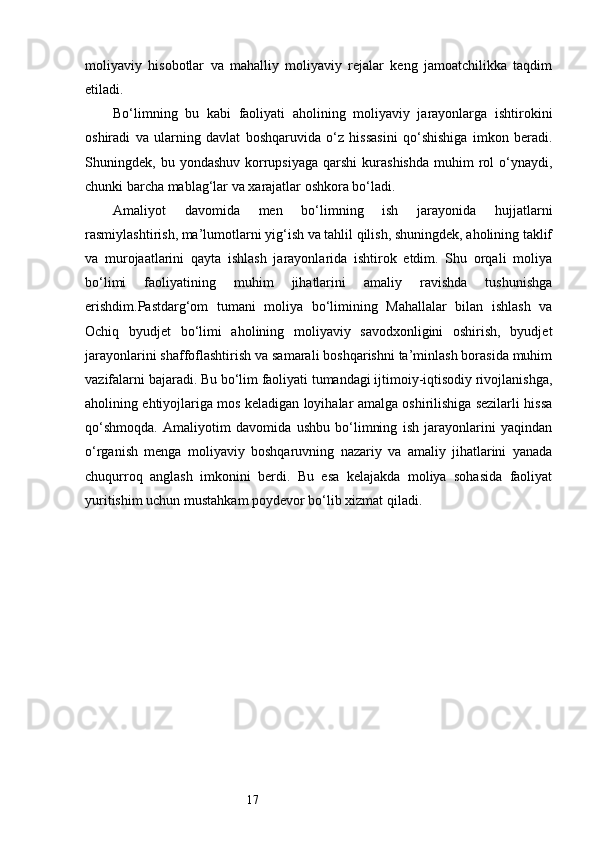 17moliyaviy   hisobotlar   va   mahalliy   moliyaviy   rejalar   keng   jamoatchilikka   taqdim
etiladi.
Bo‘limning   bu   kabi   faoliyati   aholining   moliyaviy   jarayonlarga   ishtirokini
oshiradi   va   ularning   davlat   boshqaruvida   o‘z   hissasini   qo‘shishiga   imkon   beradi.
Shuningdek,  bu  yondashuv  korrupsiyaga  qarshi  kurashishda  muhim  rol   o‘ynaydi,
chunki barcha mablag‘lar va xarajatlar oshkora bo‘ladi.
Amaliyot   davomida   men   bo‘limning   ish   jarayonida   hujjatlarni
rasmiylashtirish, ma’lumotlarni yig‘ish va tahlil qilish, shuningdek, aholining taklif
va   murojaatlarini   qayta   ishlash   jarayonlarida   ishtirok   etdim.   Shu   orqali   moliya
bo‘limi   faoliyatining   muhim   jihatlarini   amaliy   ravishda   tushunishga
erishdim.Pastdarg‘om   tumani   moliya   bo‘limining   Mahallalar   bilan   ishlash   va
Ochiq   byudjet   bo‘limi   aholining   moliyaviy   savodxonligini   oshirish,   byudjet
jarayonlarini shaffoflashtirish va samarali boshqarishni ta’minlash borasida muhim
vazifalarni bajaradi. Bu bo‘lim faoliyati tumandagi ijtimoiy-iqtisodiy rivojlanishga,
aholining ehtiyojlariga mos keladigan loyihalar amalga oshirilishiga sezilarli hissa
qo‘shmoqda.   Amaliyotim   davomida   ushbu   bo‘limning   ish   jarayonlarini   yaqindan
o‘rganish   menga   moliyaviy   boshqaruvning   nazariy   va   amaliy   jihatlarini   yanada
chuqurroq   anglash   imkonini   berdi.   Bu   esa   kelajakda   moliya   sohasida   faoliyat
yuritishim uchun mustahkam poydevor bo‘lib xizmat qiladi. 