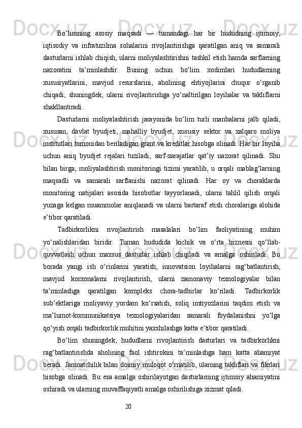 20Bo‘limning   asosiy   maqsadi   —   tumandagi   har   bir   hududning   ijtimoiy,
iqtisodiy   va   infratuzilma   sohalarini   rivojlantirishga   qaratilgan   aniq   va   samarali
dasturlarni ishlab chiqish, ularni moliyalashtirishni tashkil etish hamda sarflarning
nazoratini   ta’minlashdir.   Buning   uchun   bo‘lim   xodimlari   hududlarning
xususiyatlarini,   mavjud   resurslarini,   aholining   ehtiyojlarini   chuqur   o‘rganib
chiqadi,   shuningdek,   ularni   rivojlantirishga   yo‘naltirilgan   loyihalar   va   takliflarni
shakllantiradi.
Dasturlarni   moliyalashtirish   jarayonida   bo‘lim   turli   manbalarni   jalb   qiladi,
xususan,   davlat   byudjeti,   mahalliy   byudjet,   xususiy   sektor   va   xalqaro   moliya
institutlari tomonidan beriladigan grant va kreditlar hisobga olinadi. Har bir loyiha
uchun   aniq   byudjet   rejalari   tuziladi,   sarf-xarajatlar   qat’iy   nazorat   qilinadi.   Shu
bilan   birga,   moliyalashtirish   monitoringi   tizimi   yaratilib,   u   orqali   mablag‘larning
maqsadli   va   samarali   sarflanishi   nazorat   qilinadi.   Har   oy   va   choraklarda
monitoring   natijalari   asosida   hisobotlar   tayyorlanadi,   ularni   tahlil   qilish   orqali
yuzaga  kelgan  muammolar   aniqlanadi  va  ularni  bartaraf   etish  choralariga  alohida
e’tibor qaratiladi.
Tadbirkorlikni   rivojlantirish   masalalari   bo‘lim   faoliyatining   muhim
yo‘nalishlaridan   biridir.   Tuman   hududida   kichik   va   o‘rta   biznesni   qo‘llab-
quvvatlash   uchun   maxsus   dasturlar   ishlab   chiqiladi   va   amalga   oshiriladi.   Bu
borada   yangi   ish   o‘rinlarini   yaratish,   innovatsion   loyihalarni   rag‘batlantirish,
mavjud   korxonalarni   rivojlantirish,   ularni   zamonaviy   texnologiyalar   bilan
ta’minlashga   qaratilgan   kompleks   chora-tadbirlar   ko‘riladi.   Tadbirkorlik
sub’ektlariga   moliyaviy   yordam   ko‘rsatish,   soliq   imtiyozlarini   taqdim   etish   va
ma’lumot-kommunikatsiya   texnologiyalaridan   samarali   foydalanishni   yo‘lga
qo‘yish orqali tadbirkorlik muhitini yaxshilashga katta e’tibor qaratiladi.
Bo‘lim   shuningdek,   hududlarni   rivojlantirish   dasturlari   va   tadbirkorlikni
rag‘batlantirishda   aholining   faol   ishtirokini   ta’minlashga   ham   katta   ahamiyat
beradi. Jamoatchilik bilan doimiy muloqot o‘rnatilib, ularning takliflari va fikrlari
hisobga   olinadi.   Bu   esa   amalga   oshirilayotgan   dasturlarning   ijtimoiy   ahamiyatini
oshiradi va ularning muvaffaqiyatli amalga oshirilishiga xizmat qiladi. 