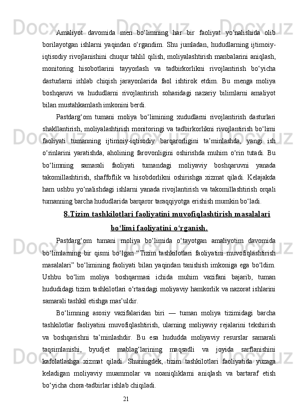 21Amaliyot   davomida   men   bo‘limning   har   bir   faoliyat   yo‘nalishida   olib
borilayotgan   ishlarni   yaqindan   o‘rgandim.   Shu   jumladan,   hududlarning   ijtimoiy-
iqtisodiy rivojlanishini  chuqur  tahlil  qilish,  moliyalashtirish  manbalarini  aniqlash,
monitoring   hisobotlarini   tayyorlash   va   tadbirkorlikni   rivojlantirish   bo‘yicha
dasturlarni   ishlab   chiqish   jarayonlarida   faol   ishtirok   etdim.   Bu   menga   moliya
boshqaruvi   va   hududlarni   rivojlantirish   sohasidagi   nazariy   bilimlarni   amaliyot
bilan mustahkamlash imkonini berdi.
Pastdarg‘om   tumani   moliya   bo‘limining   xududlarni   rivojlantirish   dasturlari
shakllantirish, moliyalashtirish monitoringi va tadbirkorlikni rivojlantirish bo‘limi
faoliyati   tumanning   ijtimoiy-iqtisodiy   barqarorligini   ta’minlashda,   yangi   ish
o‘rinlarini   yaratishda,   aholining   farovonligini   oshirishda   muhim   o‘rin   tutadi.   Bu
bo‘limning   samarali   faoliyati   tumandagi   moliyaviy   boshqaruvni   yanada
takomillashtirish,   shaffoflik   va   hisobdorlikni   oshirishga   xizmat   qiladi.   Kelajakda
ham   ushbu  yo‘nalishdagi   ishlarni   yanada  rivojlantirish  va   takomillashtirish   orqali
tumanning barcha hududlarida barqaror taraqqiyotga erishish mumkin bo‘ladi.
8.    Tizim tashkilotlari faoliyatini muvofiqlashtirish masalalari   
bo‘limi faoliyatini o‘rganish.
Pastdarg‘om   tumani   moliya   bo‘limida   o‘tayotgan   amaliyotim   davomida
bo‘limlarning   bir   qismi   bo‘lgan   “Tizim   tashkilotlari   faoliyatini   muvofiqlashtirish
masalalari”   bo‘limining   faoliyati   bilan   yaqindan   tanishish   imkoniga   ega   bo‘ldim.
Ushbu   bo‘lim   moliya   boshqarmasi   ichida   muhim   vazifani   bajarib,   tuman
hududidagi tizim tashkilotlari o‘rtasidagi moliyaviy hamkorlik va nazorat ishlarini
samarali tashkil etishga mas’uldir.
Bo‘limning   asosiy   vazifalaridan   biri   —   tuman   moliya   tizimidagi   barcha
tashkilotlar   faoliyatini   muvofiqlashtirish,   ularning   moliyaviy   rejalarini   tekshirish
va   boshqarishni   ta’minlashdir.   Bu   esa   hududda   moliyaviy   resurslar   samarali
taqsimlanishi,   byudjet   mablag‘larining   maqsadli   va   joyida   sarflanishini
kafolatlashga   xizmat   qiladi.   Shuningdek,   tizim   tashkilotlari   faoliyatida   yuzaga
keladigan   moliyaviy   muammolar   va   noaniqliklarni   aniqlash   va   bartaraf   etish
bo‘yicha chora-tadbirlar ishlab chiqiladi. 