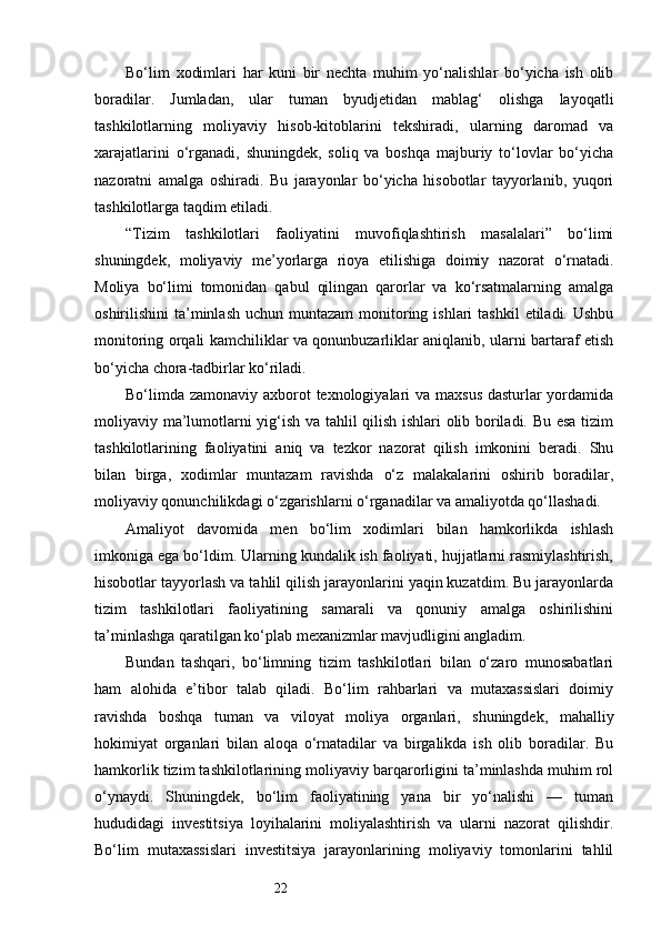22Bo‘lim   xodimlari   har   kuni   bir   nechta   muhim   yo‘nalishlar   bo‘yicha   ish   olib
boradilar.   Jumladan,   ular   tuman   byudjetidan   mablag‘   olishga   layoqatli
tashkilotlarning   moliyaviy   hisob-kitoblarini   tekshiradi,   ularning   daromad   va
xarajatlarini   o‘rganadi,   shuningdek,   soliq   va   boshqa   majburiy   to‘lovlar   bo‘yicha
nazoratni   amalga   oshiradi.   Bu   jarayonlar   bo‘yicha   hisobotlar   tayyorlanib,   yuqori
tashkilotlarga taqdim etiladi.
“Tizim   tashkilotlari   faoliyatini   muvofiqlashtirish   masalalari”   bo‘limi
shuningdek,   moliyaviy   me’yorlarga   rioya   etilishiga   doimiy   nazorat   o‘rnatadi.
Moliya   bo‘limi   tomonidan   qabul   qilingan   qarorlar   va   ko‘rsatmalarning   amalga
oshirilishini  ta’minlash  uchun  muntazam  monitoring ishlari   tashkil   etiladi.  Ushbu
monitoring orqali kamchiliklar va qonunbuzarliklar aniqlanib, ularni bartaraf etish
bo‘yicha chora-tadbirlar ko‘riladi.
Bo‘limda zamonaviy axborot texnologiyalari  va maxsus dasturlar  yordamida
moliyaviy ma’lumotlarni yig‘ish va tahlil qilish ishlari olib boriladi. Bu esa tizim
tashkilotlarining   faoliyatini   aniq   va   tezkor   nazorat   qilish   imkonini   beradi.   Shu
bilan   birga,   xodimlar   muntazam   ravishda   o‘z   malakalarini   oshirib   boradilar,
moliyaviy qonunchilikdagi o‘zgarishlarni o‘rganadilar va amaliyotda qo‘llashadi.
Amaliyot   davomida   men   bo‘lim   xodimlari   bilan   hamkorlikda   ishlash
imkoniga ega bo‘ldim. Ularning kundalik ish faoliyati, hujjatlarni rasmiylashtirish,
hisobotlar tayyorlash va tahlil qilish jarayonlarini yaqin kuzatdim. Bu jarayonlarda
tizim   tashkilotlari   faoliyatining   samarali   va   qonuniy   amalga   oshirilishini
ta’minlashga qaratilgan ko‘plab mexanizmlar mavjudligini angladim.
Bundan   tashqari,   bo‘limning   tizim   tashkilotlari   bilan   o‘zaro   munosabatlari
ham   alohida   e’tibor   talab   qiladi.   Bo‘lim   rahbarlari   va   mutaxassislari   doimiy
ravishda   boshqa   tuman   va   viloyat   moliya   organlari,   shuningdek,   mahalliy
hokimiyat   organlari   bilan   aloqa   o‘rnatadilar   va   birgalikda   ish   olib   boradilar.   Bu
hamkorlik tizim tashkilotlarining moliyaviy barqarorligini ta’minlashda muhim rol
o‘ynaydi.   Shuningdek,   bo‘lim   faoliyatining   yana   bir   yo‘nalishi   —   tuman
hududidagi   investitsiya   loyihalarini   moliyalashtirish   va   ularni   nazorat   qilishdir.
Bo‘lim   mutaxassislari   investitsiya   jarayonlarining   moliyaviy   tomonlarini   tahlil 