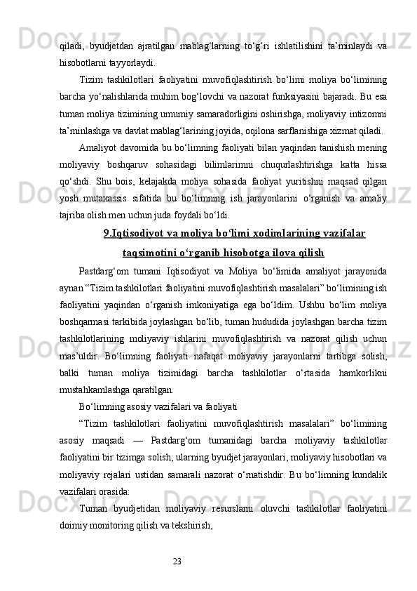 23qiladi,   byudjetdan   ajratilgan   mablag‘larning   to‘g‘ri   ishlatilishini   ta’minlaydi   va
hisobotlarni tayyorlaydi.
Tizim   tashkilotlari   faoliyatini   muvofiqlashtirish   bo‘limi   moliya   bo‘limining
barcha yo‘nalishlarida muhim bog‘lovchi va nazorat funksiyasini bajaradi. Bu esa
tuman moliya tizimining umumiy samaradorligini oshirishga, moliyaviy intizomni
ta’minlashga va davlat mablag‘larining joyida, oqilona sarflanishiga xizmat qiladi.
Amaliyot davomida bu bo‘limning faoliyati bilan yaqindan tanishish mening
moliyaviy   boshqaruv   sohasidagi   bilimlarimni   chuqurlashtirishga   katta   hissa
qo‘shdi.   Shu   bois,   kelajakda   moliya   sohasida   faoliyat   yuritishni   maqsad   qilgan
yosh   mutaxassis   sifatida   bu   bo‘limning   ish   jarayonlarini   o‘rganish   va   amaliy
tajriba olish men uchun juda foydali bo‘ldi.
9.    Iqtisodiyot va moliya bo‘limi xodimlarining vazifalar   
taqsimotini o‘rganib hisobotga ilova qilish
Pastdarg‘om   tumani   Iqtisodiyot   va   Moliya   bo‘limida   amaliyot   jarayonida
aynan “Tizim tashkilotlari faoliyatini muvofiqlashtirish masalalari” bo‘limining ish
faoliyatini   yaqindan   o‘rganish   imkoniyatiga   ega   bo‘ldim.   Ushbu   bo‘lim   moliya
boshqarmasi tarkibida joylashgan bo‘lib, tuman hududida joylashgan barcha tizim
tashkilotlarining   moliyaviy   ishlarini   muvofiqlashtirish   va   nazorat   qilish   uchun
mas’uldir.   Bo‘limning   faoliyati   nafaqat   moliyaviy   jarayonlarni   tartibga   solish,
balki   tuman   moliya   tizimidagi   barcha   tashkilotlar   o‘rtasida   hamkorlikni
mustahkamlashga qaratilgan.
Bo‘limning asosiy vazifalari va faoliyati
“Tizim   tashkilotlari   faoliyatini   muvofiqlashtirish   masalalari”   bo‘limining
asosiy   maqsadi   —   Pastdarg‘om   tumanidagi   barcha   moliyaviy   tashkilotlar
faoliyatini bir tizimga solish, ularning byudjet jarayonlari, moliyaviy hisobotlari va
moliyaviy   rejalari   ustidan   samarali   nazorat   o‘rnatishdir.   Bu   bo‘limning   kundalik
vazifalari orasida:
Tuman   byudjetidan   moliyaviy   resurslarni   oluvchi   tashkilotlar   faoliyatini
doimiy monitoring qilish va tekshirish, 
