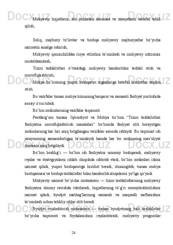 24Moliyaviy   hujjatlarni,   shu   jumladan   daromad   va   xarajatlarni   batafsil   tahlil
qilish,
Soliq,   majburiy   to‘lovlar   va   boshqa   moliyaviy   majburiyatlar   bo‘yicha
nazoratni amalga oshirish,
Moliyaviy   qonunchilikka   rioya   etilishini   ta’minlash   va   moliyaviy   intizomni
mustahkamlash,
Tizim   tashkilotlari   o‘rtasidagi   moliyaviy   hamkorlikni   tashkil   etish   va
muvofiqlashtirish,
Moliya   bo‘limining   yuqori   boshqaruv   organlariga   batafsil   hisobotlar   taqdim
etish.
Bu vazifalar tuman moliya tizimining barqaror va samarali faoliyat yuritishida
asosiy o‘rin tutadi.
Bo‘lim xodimlarining vazifalar taqsimoti
Pastdarg‘om   tumani   Iqtisodiyot   va   Moliya   bo‘limi   “Tizim   tashkilotlari
faoliyatini   muvofiqlashtirish   masalalari”   bo‘limida   faoliyat   olib   borayotgan
xodimlarning har biri aniq belgilangan vazifalar asosida ishlaydi. Bu taqsimot ish
jarayonining   samaradorligini   ta’minlaydi   hamda   har   bir   xodimning   mas’uliyat
doirasini aniq belgilaydi.
Bo‘lim   boshlig‘i   —   bo‘lim   ish   faoliyatini   umumiy   boshqaradi,   moliyaviy
rejalar   va   strategiyalarni   ishlab   chiqishda   ishtirok   etadi,   bo‘lim   xodimlari   ishini
nazorat   qiladi,   yuqori   boshqaruvga   hisobot   beradi,   shuningdek,   tuman   moliya
boshqarmasi va boshqa tashkilotlar bilan hamkorlik aloqalarini yo‘lga qo‘yadi.
Moliyaviy   nazorat   bo‘yicha   mutaxassis   —   tizim   tashkilotlarining   moliyaviy
faoliyatini   doimiy   ravishda   tekshiradi,   hujjatlarning   to‘g‘ri   rasmiylashtirilishini
nazorat   qiladi,   byudjet   mablag‘larining   samarali   va   maqsadli   sarflanishini
ta’minlash uchun tahliliy ishlar olib boradi.
Byudjet   rejalashtirish   mutaxassisi   —   tuman   byudjetining   turli   tashkilotlar
bo‘yicha   taqsimoti   va   foydalanishini   rejalashtiradi,   moliyaviy   prognozlar 