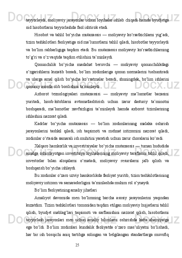 25tayyorlaydi, moliyaviy jarayonlar uchun loyihalar ishlab chiqadi hamda byudjetga
oid hisobotlarni tayyorlashda faol ishtirok etadi.
Hisobot   va  tahlil   bo‘yicha   mutaxassis   —   moliyaviy   ko‘rsatkichlarni   yig‘adi,
tizim tashkilotlari faoliyatiga oid ma’lumotlarni tahlil qiladi, hisobotlar tayyorlaydi
va   bo‘lim   rahbarligiga   taqdim   etadi.   Bu   mutaxassis   moliyaviy   ko‘rsatkichlarning
to‘g‘ri va o‘z vaqtida taqdim etilishini ta’minlaydi.
Qonunchilik   bo‘yicha   maslahat   beruvchi   —   moliyaviy   qonunchilikdagi
o‘zgarishlarni   kuzatib   boradi,   bo‘lim   xodimlariga   qonun   normalarini   tushuntiradi
va   ularga   amal   qilish   bo‘yicha   ko‘rsatmalar   beradi,   shuningdek,   bo‘lim   ishlarini
qonuniy asosda olib borilishini ta’minlaydi.
Axborot   texnologiyalari   mutaxassisi   —   moliyaviy   ma’lumotlar   bazasini
yuritadi,   hisob-kitoblarni   avtomatlashtirish   uchun   zarur   dasturiy   ta’minotni
boshqaradi,   ma’lumotlar   xavfsizligini   ta’minlaydi   hamda   axborot   tizimlarining
ishlashini nazorat qiladi.
Kadrlar   bo‘yicha   mutaxassis   —   bo‘lim   xodimlarining   malaka   oshirish
jarayonlarini   tashkil   qiladi,   ish   taqsimoti   va   mehnat   intizomini   nazorat   qiladi,
xodimlar o‘rtasida samarali ish muhitini yaratish uchun zarur choralarni ko‘radi.
Xalqaro hamkorlik va investitsiyalar bo‘yicha mutaxassis — tuman hududida
amalga oshirilayotgan investitsiya loyihalarining moliyaviy taraflarini tahlil qiladi,
investorlar   bilan   aloqalarni   o‘rnatadi,   moliyaviy   resurslarni   jalb   qilish   va
boshqarish bo‘yicha ishlaydi.
Bu xodimlar o‘zaro uzviy hamkorlikda faoliyat yuritib, tizim tashkilotlarining
moliyaviy intizom va samaradorligini ta’minlashda muhim rol o‘ynaydi.
Bo‘lim faoliyatining amaliy jihatlari
Amaliyot   davomida   men   bo‘limning   barcha   asosiy   jarayonlarini   yaqindan
kuzatdim. Tizim tashkilotlari tomonidan taqdim etilgan moliyaviy hujjatlarni tahlil
qilish,   byudjet   mablag‘lari   taqsimoti   va   sarflanishini   nazorat   qilish,   hisobotlarni
tayyorlash   jarayonlari   men   uchun   amaliy   bilimlarni   oshirishda   katta   ahamiyatga
ega   bo‘ldi.   Bo‘lim   xodimlari   kundalik   faoliyatda   o‘zaro   mas’uliyatni   bo‘lishadi,
har   bir   ish   bosqichi   aniq   tartibga   solingan   va   belgilangan   standartlarga   muvofiq 