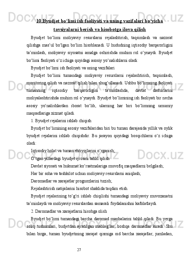 2710.    Byudjet bo‘limi ish faoliyati va uning vazifalari bo‘yicha   
tavsiyalarni berish va hisobotga ilova qilish
Byudjet   bo‘limi   moliyaviy   resurslarni   rejalashtirish,   taqsimlash   va   nazorat
qilishga   mas’ul   bo‘lgan   bo‘lim   hisoblanadi.   U   hududning   iqtisodiy   barqarorligini
ta’minlash,   moliyaviy   siyosatni   amalga   oshirishda   muhim   rol   o‘ynaydi.   Byudjet
bo‘limi faoliyati o‘z ichiga quyidagi asosiy yo‘nalishlarni oladi:
Byudjet bo‘limi ish faoliyati va uning vazifalari
Byudjet   bo‘limi   tumandagi   moliyaviy   resurslarni   rejalashtirish,   taqsimlash,
monitoring qilish va nazorat qilish bilan shug‘ullanadi. Ushbu bo‘limning faoliyati
tumanning   iqtisodiy   barqarorligini   ta’minlashda,   davlat   dasturlarini
moliyalashtirishda muhim rol o‘ynaydi. Byudjet bo‘limining ish faoliyati bir necha
asosiy   yo‘nalishlardan   iborat   bo‘lib,   ularning   har   biri   bo‘limning   umumiy
maqsadlariga xizmat qiladi.
1. Byudjet rejalarini ishlab chiqish
Byudjet bo‘limining asosiy vazifalaridan biri bu tuman darajasida yillik va oylik
byudjet   rejalarini   ishlab   chiqishdir.   Bu   jarayon   quyidagi   bosqichlarni   o‘z   ichiga
oladi:
Iqtisodiy holat va tuman ehtiyojlarini o‘rganish;
O‘tgan yillardagi byudjet ijrosini tahlil qilish
Davlat siyosati va hukumat ko‘rsatmalariga muvofiq maqsadlarni belgilash;
Har bir soha va tashkilot uchun moliyaviy resurslarni aniqlash;
Daromadlar va xarajatlar prognozlarini tuzish;
Rejalashtirish natijalarini hisobot shaklida taqdim etish.
Byudjet   rejalarining   to‘g‘ri   ishlab   chiqilishi   tumandagi   moliyaviy  muvozanatni
ta’minlaydi va moliyaviy resurslardan samarali foydalanishni kafolatlaydi.
2. Daromadlar va xarajatlarni hisobga olish
Byudjet  bo‘limi  tumandagi  barcha  daromad manbalarini  tahlil  qiladi. Bu yerga
soliq   tushumlari,   budjetdan   ajratilgan   mablag‘lar,   boshqa   daromadlar   kiradi.   Shu
bilan   birga,   tuman   byudjetining   xarajat   qismiga   oid   barcha   xarajatlar,   jumladan, 