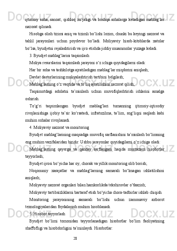 28ijtimoiy  soha,  sanoat,  qishloq  xo‘jaligi   va  boshqa  sohalarga  ketadigan  mablag‘lar
nazorat qilinadi.
Hisobga olish tizimi aniq va tizimli bo‘lishi lozim, chunki bu keyingi nazorat va
tahlil   jarayonlari   uchun   poydevor   bo‘ladi.   Moliyaviy   hisob-kitoblarda   xatolar
bo‘lsa, byudjetni rejalashtirish va ijro etishda jiddiy muammolar yuzaga keladi.
3. Byudjet mablag‘larini taqsimlash
Moliya resurslarini taqsimlash jarayoni o‘z ichiga quyidagilarni oladi:
Har bir soha va tashkilotga ajratiladigan mablag‘lar miqdorini aniqlash;
Davlat dasturlarining moliyalashtirish tartibini belgilash;
Mablag‘larning o‘z vaqtida va to‘liq ajratilishini nazorat qilish;
Taqsimotdagi   adolatni   ta’minlash   uchun   muvofiqlashtirish   ishlarini   amalga
oshirish.
To‘g‘ri   taqsimlangan   byudjet   mablag‘lari   tumanning   ijtimoiy-iqtisodiy
rivojlanishiga   ijobiy   ta’sir   ko‘rsatadi,   infratuzilma,   ta’lim,   sog‘liqni   saqlash   kabi
muhim sohalar rivojlanadi.
4. Moliyaviy nazorat va monitoring
Byudjet mablag‘larining maqsadga muvofiq sarflanishini ta’minlash bo‘limning
eng muhim vazifalaridan biridir. Ushbu jarayonlar quyidagilarni o‘z ichiga oladi:
Mablag‘larning   qayerga   va   qanday   sarflangani   haqida   muntazam   hisobotlar
tayyorlash;
Byudjet ijrosi bo‘yicha har oy, chorak va yillik monitoring olib borish;
Noqonuniy   xarajatlar   va   mablag‘larning   samarali   bo‘lmagan   ishlatilishini
aniqlash;
Moliyaviy nazorat organlari bilan hamkorlikda tekshiruvlar o‘tkazish;
Moliyaviy tartibsizliklarni bartaraf etish bo‘yicha chora-tadbirlar ishlab chiqish.
Monitoring   jarayonining   samarali   bo‘lishi   uchun   zamonaviy   axborot
texnologiyalaridan foydalanish muhim hisoblanadi.
5. Hisobot tayyorlash
Byudjet   bo‘limi   tomonidan   tayyorlanadigan   hisobotlar   bo‘lim   faoliyatining
shaffofligi va hisobdorligini ta’minlaydi. Hisobotlar: 