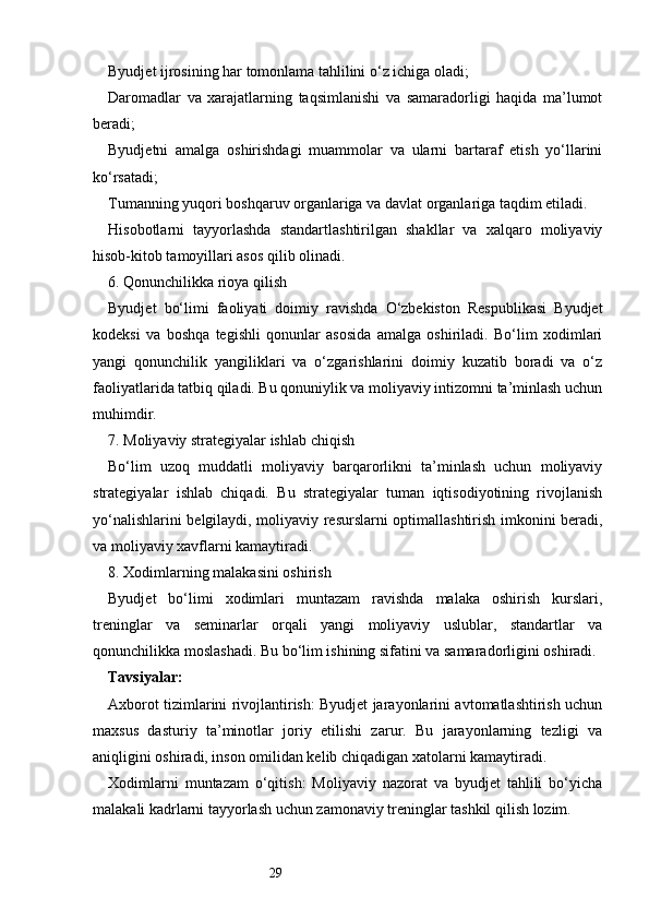 29Byudjet ijrosining har tomonlama tahlilini o‘z ichiga oladi;
Daromadlar   va   xarajatlarning   taqsimlanishi   va   samaradorligi   haqida   ma’lumot
beradi;
Byudjetni   amalga   oshirishdagi   muammolar   va   ularni   bartaraf   etish   yo‘llarini
ko‘rsatadi;
Tumanning yuqori boshqaruv organlariga va davlat organlariga taqdim etiladi.
Hisobotlarni   tayyorlashda   standartlashtirilgan   shakllar   va   xalqaro   moliyaviy
hisob-kitob tamoyillari asos qilib olinadi.
6. Qonunchilikka rioya qilish
Byudjet   bo‘limi   faoliyati   doimiy   ravishda   O‘zbekiston   Respublikasi   Byudjet
kodeksi   va   boshqa   tegishli   qonunlar   asosida   amalga   oshiriladi.   Bo‘lim   xodimlari
yangi   qonunchilik   yangiliklari   va   o‘zgarishlarini   doimiy   kuzatib   boradi   va   o‘z
faoliyatlarida tatbiq qiladi. Bu qonuniylik va moliyaviy intizomni ta’minlash uchun
muhimdir.
7. Moliyaviy strategiyalar ishlab chiqish
Bo‘lim   uzoq   muddatli   moliyaviy   barqarorlikni   ta’minlash   uchun   moliyaviy
strategiyalar   ishlab   chiqadi.   Bu   strategiyalar   tuman   iqtisodiyotining   rivojlanish
yo‘nalishlarini belgilaydi, moliyaviy resurslarni optimallashtirish imkonini beradi,
va moliyaviy xavflarni kamaytiradi.
8. Xodimlarning malakasini oshirish
Byudjet   bo‘limi   xodimlari   muntazam   ravishda   malaka   oshirish   kurslari,
treninglar   va   seminarlar   orqali   yangi   moliyaviy   uslublar,   standartlar   va
qonunchilikka moslashadi. Bu bo‘lim ishining sifatini va samaradorligini oshiradi.
Tavsiyalar:
Axborot tizimlarini rivojlantirish: Byudjet jarayonlarini avtomatlashtirish uchun
maxsus   dasturiy   ta’minotlar   joriy   etilishi   zarur.   Bu   jarayonlarning   tezligi   va
aniqligini oshiradi, inson omilidan kelib chiqadigan xatolarni kamaytiradi.
Xodimlarni   muntazam   o‘qitish:   Moliyaviy   nazorat   va   byudjet   tahlili   bo‘yicha
malakali kadrlarni tayyorlash uchun zamonaviy treninglar tashkil qilish lozim. 