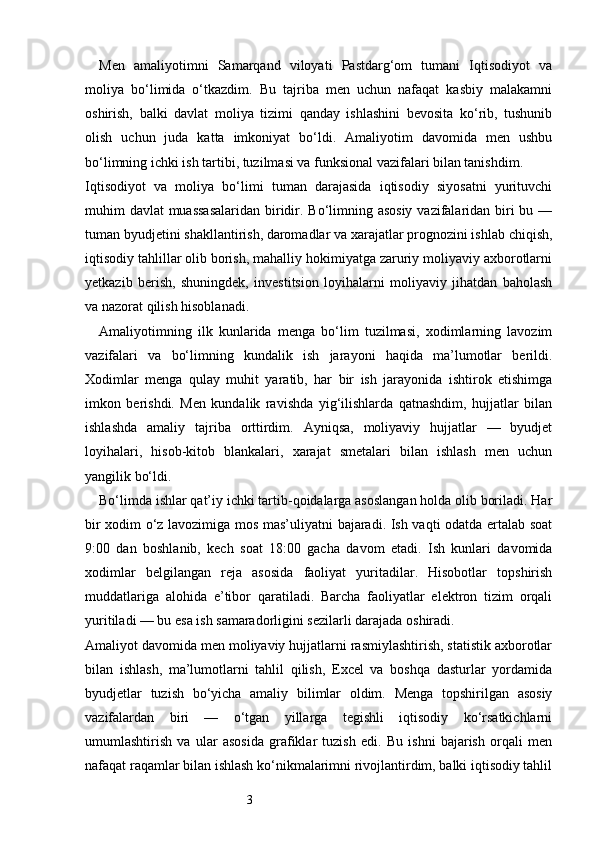 3Men   amaliyotimni   Samarqand   viloyati   Pastdarg‘om   tumani   Iqtisodiyot   va
moliya   bo‘limida   o‘tkazdim.   Bu   tajriba   men   uchun   nafaqat   kasbiy   malakamni
oshirish,   balki   davlat   moliya   tizimi   qanday   ishlashini   bevosita   ko‘rib,   tushunib
olish   uchun   juda   katta   imkoniyat   bo‘ldi.   Amaliyotim   davomida   men   ushbu
bo‘limning ichki ish tartibi, tuzilmasi va funksional vazifalari bilan tanishdim.
Iqtisodiyot   va   moliya   bo‘limi   tuman   darajasida   iqtisodiy   siyosatni   yurituvchi
muhim davlat muassasalaridan  biridir. Bo‘limning asosiy  vazifalaridan biri  bu —
tuman byudjetini shakllantirish, daromadlar va xarajatlar prognozini ishlab chiqish,
iqtisodiy tahlillar olib borish, mahalliy hokimiyatga zaruriy moliyaviy axborotlarni
yetkazib   berish,   shuningdek,   investitsion   loyihalarni   moliyaviy   jihatdan   baholash
va nazorat qilish hisoblanadi.
Amaliyotimning   ilk   kunlarida   menga   bo‘lim   tuzilmasi,   xodimlarning   lavozim
vazifalari   va   bo‘limning   kundalik   ish   jarayoni   haqida   ma’lumotlar   berildi.
Xodimlar   menga   qulay   muhit   yaratib,   har   bir   ish   jarayonida   ishtirok   etishimga
imkon   berishdi.   Men   kundalik   ravishda   yig‘ilishlarda   qatnashdim,   hujjatlar   bilan
ishlashda   amaliy   tajriba   orttirdim.   Ayniqsa,   moliyaviy   hujjatlar   —   byudjet
loyihalari,   hisob-kitob   blankalari,   xarajat   smetalari   bilan   ishlash   men   uchun
yangilik bo‘ldi.
Bo‘limda ishlar qat’iy ichki tartib-qoidalarga asoslangan holda olib boriladi. Har
bir xodim o‘z lavozimiga mos mas’uliyatni bajaradi. Ish vaqti odatda ertalab soat
9:00   dan   boshlanib,   kech   soat   18:00   gacha   davom   etadi.   Ish   kunlari   davomida
xodimlar   belgilangan   reja   asosida   faoliyat   yuritadilar.   Hisobotlar   topshirish
muddatlariga   alohida   e’tibor   qaratiladi.   Barcha   faoliyatlar   elektron   tizim   orqali
yuritiladi — bu esa ish samaradorligini sezilarli darajada oshiradi.
Amaliyot davomida men moliyaviy hujjatlarni rasmiylashtirish, statistik axborotlar
bilan   ishlash,   ma’lumotlarni   tahlil   qilish,   Excel   va   boshqa   dasturlar   yordamida
byudjetlar   tuzish   bo‘yicha   amaliy   bilimlar   oldim.   Menga   topshirilgan   asosiy
vazifalardan   biri   —   o‘tgan   yillarga   tegishli   iqtisodiy   ko‘rsatkichlarni
umumlashtirish   va   ular   asosida   grafiklar   tuzish   edi.   Bu   ishni   bajarish   orqali   men
nafaqat raqamlar bilan ishlash ko‘nikmalarimni rivojlantirdim, balki iqtisodiy tahlil 
