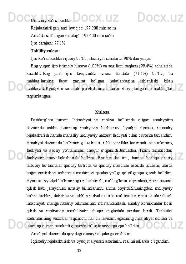 32Umumiy ko‘rsatkichlar:
Rejalashtirilgan jami byudjet: 199 200 mln so‘m
Amalda sarflangan mablag‘: 193 400 mln so‘m
Ijro darajasi: 97.1%
Tahliliy xulosa:
Ijro ko‘rsatkichlari ijobiy bo‘lib, aksariyat sohalarda 90% dan yuqori.
Eng yuqori ijro ijtimoiy himoya (100%) va sog‘liqni saqlash (99.4%) sohalarida
kuzatildi.Eng   past   ijro   favqulodda   zaxira   fondida   (71.1%)   bo‘ldi,   bu
mablag‘larning   faqat   zarurat   bo‘lgan   holatlardagina   ishlatilishi   bilan
izohlanadi.Byudjetni samarali ijro etish orqali tuman ehtiyojlariga mos mablag‘lar
taqsimlangan.
Xulosa
Pastdarg‘om   tumani   Iqtisodiyot   va   moliya   bo‘limida   o‘tgan   amaliyotim
davomida   ushbu   tizimning   moliyaviy   boshqaruv,   byudjet   siyosati,   iqtisodiy
rejalashtirish hamda mahalliy moliyaviy nazorat faoliyati bilan bevosita tanishdim.
Amaliyot  davomida bo‘limning tuzilmasi,  ichki  vazifalar  taqsimoti, xodimlarning
faoliyati   va   asosiy   yo‘nalishlari   chuqur   o‘rganildi.Jumladan,   Tizim   tashkilotlari
faoliyatini   muvofiqlashtirish   bo‘limi,   Byudjet   bo‘limi,   hamda   boshqa   asosiy
tarkibiy   bo‘linmalar   qanday   tartibda   va   qanday   mezonlar   asosida   ishlashi,   ularda
hujjat yuritish va axborot almashinuvi qanday yo‘lga qo‘yilganiga guvoh bo‘ldim.
Ayniqsa, Byudjet bo‘limining rejalashtirish, mablag‘larni taqsimlash, ijroni nazorat
qilish   kabi   jarayonlari   amaliy   bilimlarimni   ancha   boyitdi.Shuningdek,   moliyaviy
ko‘rsatkichlar, statistika va tahliliy jadval asosida real byudjet ijrosi ustida ishlash
imkoniyati menga nazariy bilimlarimni  mustahkamlash,  amaliy ko‘nikmalar  hosil
qilish   va   moliyaviy   mas’uliyatni   chuqur   anglashda   yordam   berdi.   Tashkilot
xodimlarining vazifalar taqsimoti, har bir lavozim egasining mas’uliyat doirasi va
ularning o‘zaro hamkorligi haqida to‘liq tasavvurga ega bo‘ldim.
Amaliyot davomida quyidagi asosiy natijalarga erishdim:
Iqtisodiy rejalashtirish va byudjet siyosati asoslarini real misollarda o‘rgandim; 