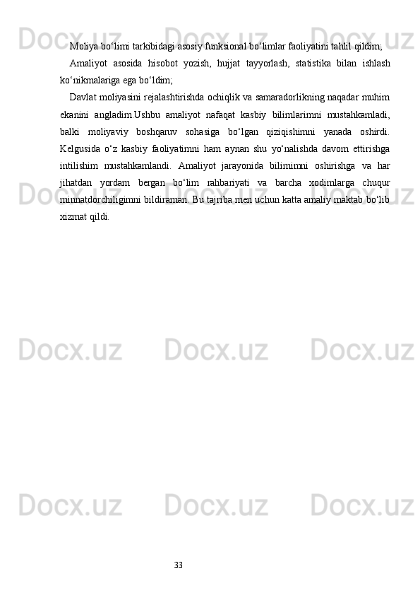 33Moliya bo‘limi tarkibidagi asosiy funksional bo‘limlar faoliyatini tahlil qildim;
Amaliyot   asosida   hisobot   yozish,   hujjat   tayyorlash,   statistika   bilan   ishlash
ko‘nikmalariga ega bo‘ldim;
Davlat moliyasini rejalashtirishda ochiqlik va samaradorlikning naqadar muhim
ekanini   angladim.Ushbu   amaliyot   nafaqat   kasbiy   bilimlarimni   mustahkamladi,
balki   moliyaviy   boshqaruv   sohasiga   bo‘lgan   qiziqishimni   yanada   oshirdi.
Kelgusida   o‘z   kasbiy   faoliyatimni   ham   aynan   shu   yo‘nalishda   davom   ettirishga
intilishim   mustahkamlandi.   Amaliyot   jarayonida   bilimimni   oshirishga   va   har
jihatdan   yordam   bergan   bo‘lim   rahbariyati   va   barcha   xodimlarga   chuqur
minnatdorchiligimni bildiraman. Bu tajriba men uchun katta amaliy maktab bo‘lib
xizmat qildi. 