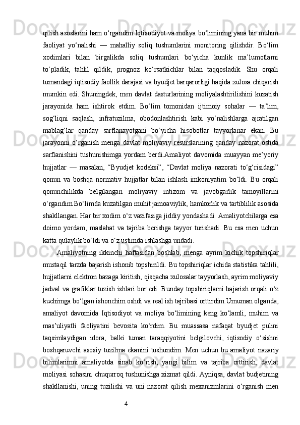4qilish asoslarini ham o‘rgandim.Iqtisodiyot va moliya bo‘limining yana bir muhim
faoliyat   yo‘nalishi   —   mahalliy   soliq   tushumlarini   monitoring   qilishdir.   Bo‘lim
xodimlari   bilan   birgalikda   soliq   tushumlari   bo‘yicha   kunlik   ma’lumotlarni
to‘pladik,   tahlil   qildik,   prognoz   ko‘rsatkichlar   bilan   taqqosladik.   Shu   orqali
tumandagi iqtisodiy faollik darajasi va byudjet barqarorligi haqida xulosa chiqarish
mumkin edi.   Shuningdek, men davlat  dasturlarining moliyalashtirilishini  kuzatish
jarayonida   ham   ishtirok   etdim.   Bo‘lim   tomonidan   ijtimoiy   sohalar   —   ta’lim,
sog‘liqni   saqlash,   infratuzilma,   obodonlashtirish   kabi   yo‘nalishlarga   ajratilgan
mablag‘lar   qanday   sarflanayotgani   bo‘yicha   hisobotlar   tayyorlanar   ekan.   Bu
jarayonni   o‘rganish   menga   davlat   moliyaviy   resurslarining   qanday   nazorat   ostida
sarflanishini   tushunishimga   yordam   berdi.Amaliyot   davomida   muayyan   me’yoriy
hujjatlar   —   masalan,   “Byudjet   kodeksi”,   “Davlat   moliya   nazorati   to‘g‘risidagi”
qonun   va   boshqa   normativ   hujjatlar   bilan   ishlash   imkoniyatim   bo‘ldi.   Bu   orqali
qonunchilikda   belgilangan   moliyaviy   intizom   va   javobgarlik   tamoyillarini
o‘rgandim.Bo‘limda kuzatilgan muhit jamoaviylik, hamkorlik va tartiblilik asosida
shakllangan. Har bir xodim o‘z vazifasiga jiddiy yondashadi. Amaliyotchilarga esa
doimo   yordam,   maslahat   va   tajriba   berishga   tayyor   turishadi.   Bu   esa   men   uchun
katta qulaylik bo‘ldi va o‘z ustimda ishlashga undadi.
Amaliyotning   ikkinchi   haftasidan   boshlab,   menga   ayrim   kichik   topshiriqlar
mustaqil tarzda bajarish ishonib topshirildi. Bu topshiriqlar ichida statistika tahlili,
hujjatlarni elektron bazaga kiritish, qisqacha xulosalar tayyorlash, ayrim moliyaviy
jadval va grafiklar tuzish ishlari bor edi. Bunday topshiriqlarni bajarish orqali o‘z
kuchimga bo‘lgan ishonchim oshdi va real ish tajribasi orttirdim.Umuman olganda,
amaliyot   davomida   Iqtisodiyot   va   moliya   bo‘limining   keng   ko‘lamli,   muhim   va
mas’uliyatli   faoliyatini   bevosita   ko‘rdim.   Bu   muassasa   nafaqat   byudjet   pulini
taqsimlaydigan   idora,   balki   tuman   taraqqiyotini   belgilovchi,   iqtisodiy   o‘sishni
boshqaruvchi   asosiy   tuzilma   ekanini   tushundim.   Men   uchun   bu   amaliyot   nazariy
bilimlarimni   amaliyotda   sinab   ko‘rish,   yangi   bilim   va   tajriba   orttirish,   davlat
moliyasi sohasini chuqurroq tushunishga xizmat qildi. Ayniqsa, davlat budjetining
shakllanishi,   uning   tuzilishi   va   uni   nazorat   qilish   mexanizmlarini   o‘rganish   men 