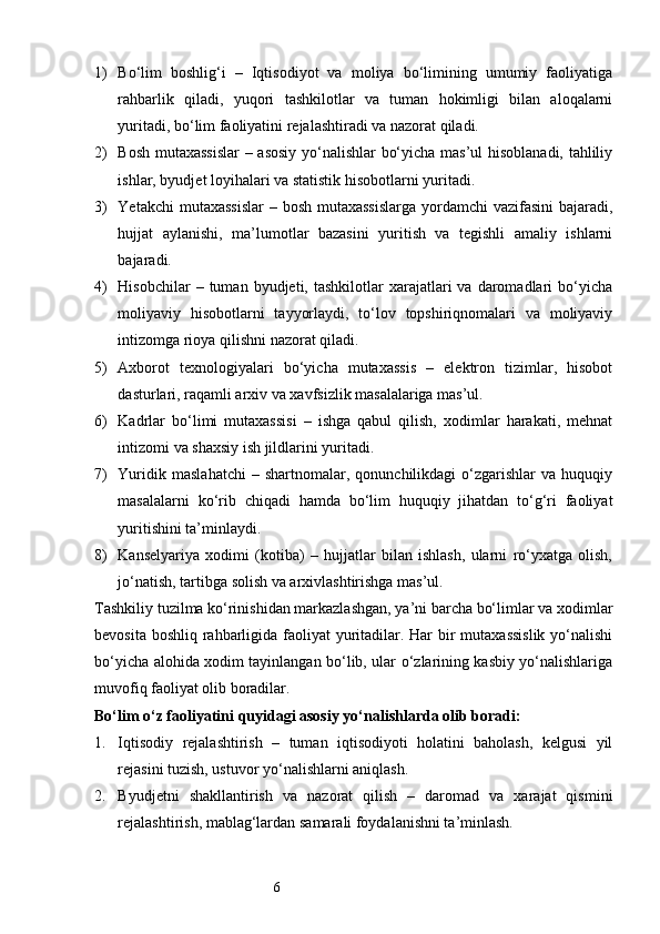 61) Bo‘lim   boshlig‘i   –   Iqtisodiyot   va   moliya   bo‘limining   umumiy   faoliyatiga
rahbarlik   qiladi,   yuqori   tashkilotlar   va   tuman   hokimligi   bilan   aloqalarni
yuritadi, bo‘lim faoliyatini rejalashtiradi va nazorat qiladi.
2) Bosh mutaxassislar  – asosiy yo‘nalishlar bo‘yicha mas’ul hisoblanadi, tahliliy
ishlar, byudjet loyihalari va statistik hisobotlarni yuritadi.
3) Yetakchi  mutaxassislar  – bosh mutaxassislarga  yordamchi  vazifasini  bajaradi,
hujjat   aylanishi,   ma’lumotlar   bazasini   yuritish   va   tegishli   amaliy   ishlarni
bajaradi.
4) Hisobchilar  –  tuman  byudjeti,  tashkilotlar   xarajatlari  va   daromadlari  bo‘yicha
moliyaviy   hisobotlarni   tayyorlaydi,   to‘lov   topshiriqnomalari   va   moliyaviy
intizomga rioya qilishni nazorat qiladi.
5) Axborot   texnologiyalari   bo‘yicha   mutaxassis   –   elektron   tizimlar,   hisobot
dasturlari, raqamli arxiv va xavfsizlik masalalariga mas’ul.
6) Kadrlar   bo‘limi   mutaxassisi   –   ishga   qabul   qilish,   xodimlar   harakati,   mehnat
intizomi va shaxsiy ish jildlarini yuritadi.
7) Yuridik   maslahatchi   –   shartnomalar,  qonunchilikdagi   o‘zgarishlar   va  huquqiy
masalalarni   ko‘rib   chiqadi   hamda   bo‘lim   huquqiy   jihatdan   to‘g‘ri   faoliyat
yuritishini ta’minlaydi.
8) Kanselyariya   xodimi   (kotiba)   –   hujjatlar   bilan   ishlash,   ularni   ro‘yxatga   olish,
jo‘natish, tartibga solish va arxivlashtirishga mas’ul.
Tashkiliy tuzilma ko‘rinishidan markazlashgan, ya’ni barcha bo‘limlar va xodimlar
bevosita boshliq rahbarligida faoliyat  yuritadilar. Har  bir  mutaxassislik  yo‘nalishi
bo‘yicha alohida xodim tayinlangan bo‘lib, ular o‘zlarining kasbiy yo‘nalishlariga
muvofiq faoliyat olib boradilar.
Bo‘lim o‘z faoliyatini quyidagi asosiy yo‘nalishlarda olib boradi:
1. Iqtisodiy   rejalashtirish   –   tuman   iqtisodiyoti   holatini   baholash,   kelgusi   yil
rejasini tuzish, ustuvor yo‘nalishlarni aniqlash.
2. Byudjetni   shakllantirish   va   nazorat   qilish   –   daromad   va   xarajat   qismini
rejalashtirish, mablag‘lardan samarali foydalanishni ta’minlash. 