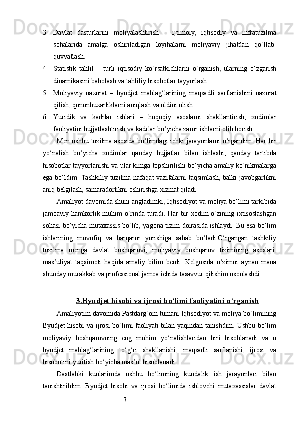 73. Davlat   dasturlarini   moliyalashtirish   –   ijtimoiy,   iqtisodiy   va   infratuzilma
sohalarida   amalga   oshiriladigan   loyihalarni   moliyaviy   jihatdan   qo‘llab-
quvvatlash.
4. Statistik   tahlil   –   turli   iqtisodiy   ko‘rsatkichlarni   o‘rganish,   ularning   o‘zgarish
dinamikasini baholash va tahliliy hisobotlar tayyorlash.
5. Moliyaviy   nazorat   –   byudjet   mablag‘larining   maqsadli   sarflanishini   nazorat
qilish, qonunbuzarliklarni aniqlash va oldini olish.
6. Yuridik   va   kadrlar   ishlari   –   huquqiy   asoslarni   shakllantirish,   xodimlar
faoliyatini hujjatlashtirish va kadrlar bo‘yicha zarur ishlarni olib borish.
Men ushbu tuzilma asosida bo‘limdagi ichki jarayonlarni o‘rgandim. Har bir
yo‘nalish   bo‘yicha   xodimlar   qanday   hujjatlar   bilan   ishlashi,   qanday   tartibda
hisobotlar tayyorlanishi va ular kimga topshirilishi bo‘yicha amaliy ko‘nikmalarga
ega bo‘ldim. Tashkiliy tuzilma nafaqat  vazifalarni taqsimlash, balki javobgarlikni
aniq belgilash, samaradorlikni oshirishga xizmat qiladi.
Amaliyot davomida shuni angladimki, Iqtisodiyot va moliya bo‘limi tarkibida
jamoaviy hamkorlik muhim  o‘rinda turadi. Har bir  xodim  o‘zining ixtisoslashgan
sohasi bo‘yicha mutaxassis bo‘lib, yagona tizim doirasida ishlaydi. Bu esa bo‘lim
ishlarining   muvofiq   va   barqaror   yurishiga   sabab   bo‘ladi.O‘rgangan   tashkiliy
tuzilma   menga   davlat   boshqaruvi,   moliyaviy   boshqaruv   tizimining   asoslari,
mas’uliyat   taqsimoti   haqida   amaliy   bilim   berdi.   Kelgusida   o‘zimni   aynan   mana
shunday murakkab va professional jamoa ichida tasavvur qilishim osonlashdi.
3.    Byudjet hisobi va ijrosi bo‘limi faoliyatini o‘rganish   
Amaliyotim davomida Pastdarg‘om tumani Iqtisodiyot va moliya bo‘limining
Byudjet hisobi  va ijrosi  bo‘limi faoliyati bilan yaqindan tanishdim. Ushbu bo‘lim
moliyaviy   boshqaruvning   eng   muhim   yo‘nalishlaridan   biri   hisoblanadi   va   u
byudjet   mablag‘larining   to‘g‘ri   shakllanishi,   maqsadli   sarflanishi,   ijrosi   va
hisobotini yuritish bo‘yicha mas’ul hisoblanadi.
Dastlabki   kunlarimda   ushbu   bo‘limning   kundalik   ish   jarayonlari   bilan
tanishtirildim.   Byudjet   hisobi   va   ijrosi   bo‘limida   ishlovchi   mutaxassislar   davlat 
