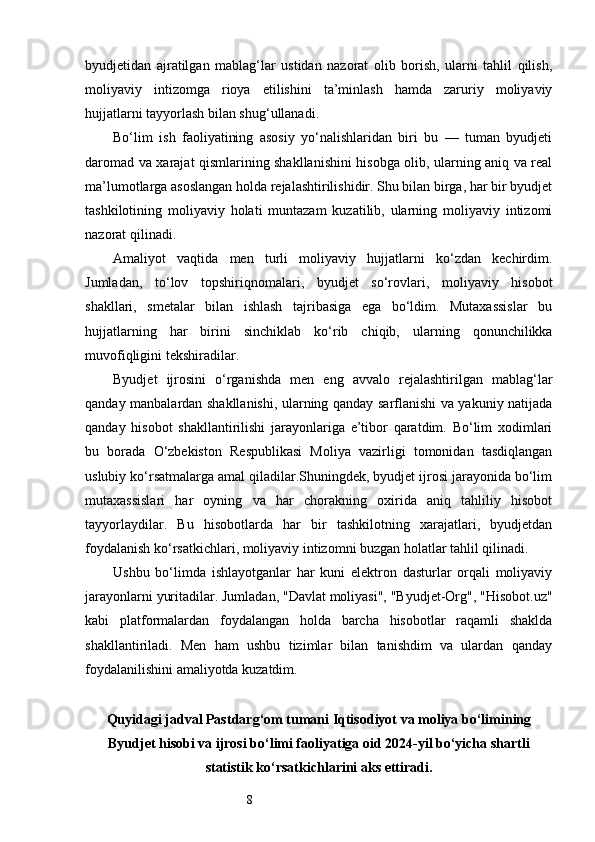 8byudjetidan   ajratilgan   mablag‘lar   ustidan   nazorat   olib   borish,   ularni   tahlil   qilish,
moliyaviy   intizomga   rioya   etilishini   ta’minlash   hamda   zaruriy   moliyaviy
hujjatlarni tayyorlash bilan shug‘ullanadi.
Bo‘lim   ish   faoliyatining   asosiy   yo‘nalishlaridan   biri   bu   —   tuman   byudjeti
daromad va xarajat qismlarining shakllanishini hisobga olib, ularning aniq va real
ma’lumotlarga asoslangan holda rejalashtirilishidir. Shu bilan birga, har bir byudjet
tashkilotining   moliyaviy   holati   muntazam   kuzatilib,   ularning   moliyaviy   intizomi
nazorat qilinadi.
Amaliyot   vaqtida   men   turli   moliyaviy   hujjatlarni   ko‘zdan   kechirdim.
Jumladan,   to‘lov   topshiriqnomalari,   byudjet   so‘rovlari,   moliyaviy   hisobot
shakllari,   smetalar   bilan   ishlash   tajribasiga   ega   bo‘ldim.   Mutaxassislar   bu
hujjatlarning   har   birini   sinchiklab   ko‘rib   chiqib,   ularning   qonunchilikka
muvofiqligini tekshiradilar.
Byudjet   ijrosini   o‘rganishda   men   eng   avvalo   rejalashtirilgan   mablag‘lar
qanday manbalardan shakllanishi, ularning qanday sarflanishi va yakuniy natijada
qanday   hisobot   shakllantirilishi   jarayonlariga   e’tibor   qaratdim.   Bo‘lim   xodimlari
bu   borada   O‘zbekiston   Respublikasi   Moliya   vazirligi   tomonidan   tasdiqlangan
uslubiy ko‘rsatmalarga amal qiladilar.Shuningdek, byudjet ijrosi jarayonida bo‘lim
mutaxassislari   har   oyning   va   har   chorakning   oxirida   aniq   tahliliy   hisobot
tayyorlaydilar.   Bu   hisobotlarda   har   bir   tashkilotning   xarajatlari,   byudjetdan
foydalanish ko‘rsatkichlari, moliyaviy intizomni buzgan holatlar tahlil qilinadi.
Ushbu   bo‘limda   ishlayotganlar   har   kuni   elektron   dasturlar   orqali   moliyaviy
jarayonlarni yuritadilar. Jumladan, "Davlat moliyasi", "Byudjet-Org", "Hisobot.uz"
kabi   platformalardan   foydalangan   holda   barcha   hisobotlar   raqamli   shaklda
shakllantiriladi.   Men   ham   ushbu   tizimlar   bilan   tanishdim   va   ulardan   qanday
foydalanilishini amaliyotda kuzatdim.
Quyidagi jadval Pastdarg‘om tumani Iqtisodiyot va moliya bo‘limining
Byudjet hisobi va ijrosi bo‘limi faoliyatiga oid 2024-yil bo‘yicha shartli
statistik ko‘rsatkichlarini aks ettiradi.  