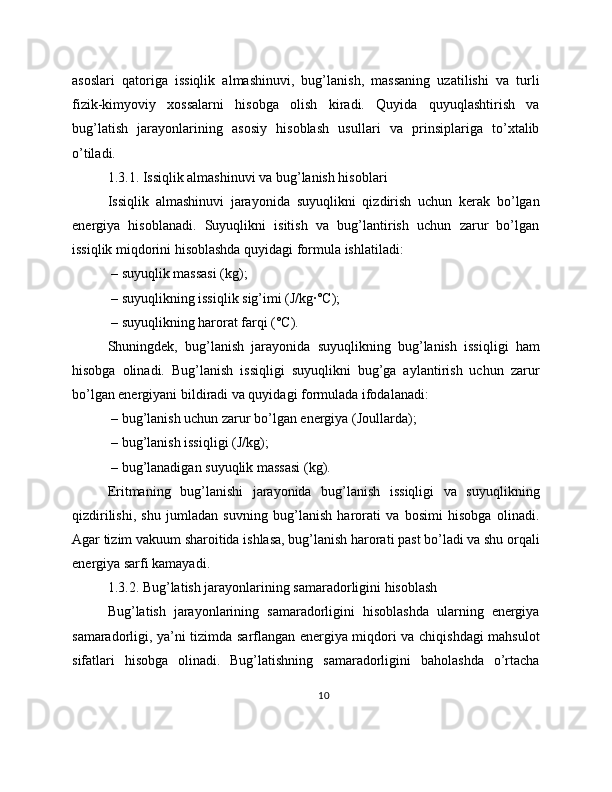 asoslari   qatoriga   issiqlik   almashinuvi,   bug’lanish,   massaning   uzatilishi   va   turli
fizik-kimyoviy   xossalarni   hisobga   olish   kiradi.   Quyida   quyuqlashtirish   va
bug’latish   jarayonlarining   asosiy   hisoblash   usullari   va   prinsiplariga   to’xtalib
o’tiladi.
1.3.1. Issiqlik almashinuvi va bug’lanish hisoblari
Issiqlik   almashinuvi   jarayonida   suyuqlikni   qizdirish   uchun   kerak   bo’lgan
energiya   hisoblanadi.   Suyuqlikni   isitish   va   bug’lantirish   uchun   zarur   bo’lgan
issiqlik miqdorini hisoblashda quyidagi formula ishlatiladi:
 – suyuqlik massasi (kg);
 – suyuqlikning issiqlik sig’imi (J/kg·°C);
 – suyuqlikning harorat farqi (°C).
Shuningdek,   bug’lanish   jarayonida   suyuqlikning   bug’lanish   issiqligi   ham
hisobga   olinadi.   Bug’lanish   issiqligi   suyuqlikni   bug’ga   aylantirish   uchun   zarur
bo’lgan energiyani bildiradi va quyidagi formulada ifodalanadi:
 – bug’lanish uchun zarur bo’lgan energiya (Joullarda);
 – bug’lanish issiqligi (J/kg);
 – bug’lanadigan suyuqlik massasi (kg).
Eritmaning   bug’lanishi   jarayonida   bug’lanish   issiqligi   va   suyuqlikning
qizdirilishi,   shu   jumladan   suvning   bug’lanish   harorati   va   bosimi   hisobga   olinadi.
Agar tizim vakuum sharoitida ishlasa, bug’lanish harorati past bo’ladi va shu orqali
energiya sarfi kamayadi.
1.3.2. Bug’latish jarayonlarining samaradorligini hisoblash
Bug’latish   jarayonlarining   samaradorligini   hisoblashda   ularning   energiya
samaradorligi, ya’ni tizimda sarflangan energiya miqdori va chiqishdagi mahsulot
sifatlari   hisobga   olinadi.   Bug’latishning   samaradorligini   baholashda   o’rtacha
10 