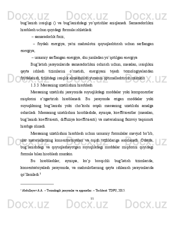 bug’lanish   issiqligi   ()   va   bug’lanishdagi   yo’qotishlar   aniqlanadi.   Samaradorlikni
hisoblash uchun quyidagi formula ishlatiladi:
 – samaradorlik foizi;
  –   foydali   energiya,   ya'ni   mahsulotni   quyuqlashtirish   uchun   sarflangan
energiya;
 – umumiy sarflangan energiya, shu jumladan yo’qotilgan energiya
Bug’latish   jarayonlarida   samaradorlikni   oshirish   uchun,   masalan,   issiqlikni
qayta   ishlash   tizimlarini   o’rnatish,   energiyani   tejash   texnologiyalaridan
foydalanish, tizimdagi issiqlik almashinish yuzasini optimallashtirish mumkin.
1.3.3. Massaning uzatilishini hisoblash
Massaning   uzatilishi   jarayonida   suyuqlikdagi   moddalar   yoki   komponentlar
miqdorini   o’zgartirish   hisoblanadi.   Bu   jarayonda   erigan   moddalar   yoki
suyuqlikning   bug’lanishi   yoki   cho’kishi   orqali   massaning   uzatilishi   amalga
oshiriladi.   Massaning   uzatilishini   hisoblashda,   ayniqsa,   koeffitsientlar   (masalan,
bug’lanish   koeffitsienti,   diffuziya   koeffitsienti)   va   materialning   fazoviy   taqsimoti
hisobga olinadi.
Massaning   uzatilishini   hisoblash   uchun   umumiy   formulalar   mavjud   bo’lib,
ular   materiallarning   konsentratsiyalari   va   oqish   tezliklariga   asoslanadi.   Odatda,
bug’lanishdagi   va   quyuqlashayotgan   suyuqlikdagi   moddalar   miqdorini   quyidagi
formula bilan hisoblash mumkin.
Bu   hisoblashlar,   ayniqsa,   ko’p   bosqichli   bug’latish   tizimlarida,
konsentratsiyalash   jarayonida,   va   mahsulotlarning   qayta   ishlanish   jarayonlarida
qo’llaniladi. 2
2
  Abdullayev A.A. – Texnologik jarayonlar va apparatlar. – Toshkent: TDPU, 2015.
11 