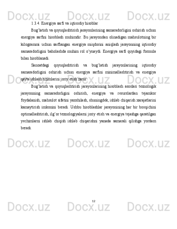 1.3.4. Energiya sarfi va iqtisodiy hisoblar
Bug’latish va quyuqlashtirish jarayonlarining samaradorligini oshirish uchun
energiya   sarfini   hisoblash   muhimdir.   Bu   jarayondan   olinadigan   mahsulotning   bir
kilogrammi   uchun   sarflangan   energiya   miqdorini   aniqlash   jarayonning   iqtisodiy
samaradorligini  baholashda  muhim   rol   o’ynaydi.  Energiya  sarfi   quyidagi  formula
bilan hisoblanadi.
Sanoatdagi   quyuqlashtirish   va   bug’latish   jarayonlarining   iqtisodiy
samaradorligini   oshirish   uchun   energiya   sarfini   minimallashtirish   va   energiya
qayta ishlash tizimlarini joriy etish zarur.
Bug’latish   va   quyuqlashtirish   jarayonlarining   hisoblash   asoslari   texnologik
jarayonning   samaradorligini   oshirish,   energiya   va   resurslardan   tejamkor
foydalanish, mahsulot sifatini yaxshilash, shuningdek, ishlab chiqarish xarajatlarini
kamaytirish   imkonini   beradi.   Ushbu   hisoblashlar   jarayonining   har   bir   bosqichini
optimallashtirish, ilg’or texnologiyalarni joriy etish va energiya tejashga qaratilgan
yechimlarni   ishlab   chiqish   ishlab   chiqarishni   yanada   samarali   qilishga   yordam
beradi.
12 