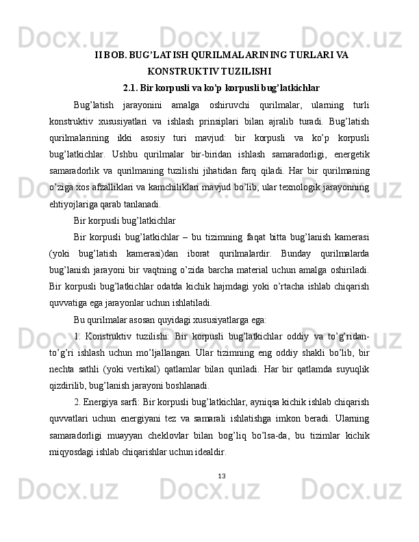 II BOB. BUG’LATISH QURILMALARINING TURLARI VA
KONSTRUKTIV TUZILISHI
2.1. Bir korpusli va ko’p korpusli bug’latkichlar
Bug’latish   jarayonini   amalga   oshiruvchi   qurilmalar,   ularning   turli
konstruktiv   xususiyatlari   va   ishlash   prinsiplari   bilan   ajralib   turadi.   Bug’latish
qurilmalarining   ikki   asosiy   turi   mavjud:   bir   korpusli   va   ko’p   korpusli
bug’latkichlar.   Ushbu   qurilmalar   bir-biridan   ishlash   samaradorligi,   energetik
samaradorlik   va   qurilmaning   tuzilishi   jihatidan   farq   qiladi.   Har   bir   qurilmaning
o’ziga xos afzalliklari va kamchiliklari mavjud bo’lib, ular texnologik jarayonning
ehtiyojlariga qarab tanlanadi.
Bir korpusli bug’latkichlar
Bir   korpusli   bug’latkichlar   –   bu   tizimning   faqat   bitta   bug’lanish   kamerasi
(yoki   bug’latish   kamerasi)dan   iborat   qurilmalardir.   Bunday   qurilmalarda
bug’lanish   jarayoni   bir   vaqtning   o’zida   barcha   material   uchun   amalga   oshiriladi.
Bir   korpusli   bug’latkichlar   odatda   kichik   hajmdagi   yoki   o’rtacha   ishlab   chiqarish
quvvatiga ega jarayonlar uchun ishlatiladi.
Bu qurilmalar asosan quyidagi xususiyatlarga ega:
1.   Konstruktiv   tuzilishi:   Bir   korpusli   bug’latkichlar   oddiy   va   to’g’ridan-
to’g’ri   ishlash   uchun   mo’ljallangan.   Ular   tizimning   eng   oddiy   shakli   bo’lib,   bir
nechta   sathli   (yoki   vertikal)   qatlamlar   bilan   quriladi.   Har   bir   qatlamda   suyuqlik
qizdirilib, bug’lanish jarayoni boshlanadi.
2. Energiya sarfi: Bir korpusli bug’latkichlar, ayniqsa kichik ishlab chiqarish
quvvatlari   uchun   energiyani   tez   va   samarali   ishlatishga   imkon   beradi.   Ularning
samaradorligi   muayyan   cheklovlar   bilan   bog’liq   bo’lsa-da,   bu   tizimlar   kichik
miqyosdagi ishlab chiqarishlar uchun idealdir.
13 