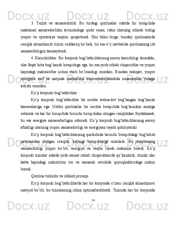 3.   Tezlik   va   samaradorlik:   Bu   turdagi   qurilmalar   odatda   bir   bosqichda
maksimal   samaradorlikni   ta'minlashga   qodir   emas,   lekin   ularning   ishlash   tezligi
yuqori   va   operatsiya   vaqtini   qisqartiradi.   Shu   bilan   birga,   bunday   qurilmalarda
issiqlik almashinish tizimi soddaroq bo’ladi, bu esa o’z navbatida qurilmaning ish
samaradorligini kamaytiradi.
4. Kamchiliklar: Bir korpusli bug’latkichlarning asosiy kamchiligi shundaki,
ular faqat bitta bug’lanish bosqichiga ega, bu esa yirik ishlab chiqarishlar va yuqori
hajmdagi   mahsulotlar   uchun   etarli   bo’lmasligi   mumkin.   Bundan   tashqari,   yuqori
energetik   sarf   va   natijada   mahsulotni   konsentratsiyalashda   muammolar   yuzaga
kelishi mumkin.
Ko’p korpusli bug’latkichlar
Ko’p   korpusli   bug’latkichlar   bir   nechta   ketma-ket   bog’langan   bug’lanish
kameralariga   ega.   Ushbu   qurilmalar   bir   nechta   bosqichda   bug’lanishni   amalga
oshiradi va har bir bosqichda birinchi bosqichdan olingan issiqlikdan foydalanadi,
bu esa energiya samaradorligini  oshiradi. Ko’p korpusli  bug’latkichlarning asosiy
afzalligi ularning yuqori samaradorligi va energiyani tejash qobiliyatidir.
Ko’p korpusli bug’latkichlarning qurilishida birinchi bosqichdagi bug’latish
jarayonidan   olingan   issiqlik,   keyingi   bosqichlarga   uzatiladi.   Bu   jarayonning
samaradorligi   yuqori   bo’lib,   energiya   va   vaqtni   tejash   imkonini   beradi.   Ko’p
korpusli tizimlar odatda yirik sanoat ishlab chiqarishlarida qo’llaniladi, chunki ular
katta   hajmdagi   mahsulotni   tez   va   samarali   ravishda   quyuqlashtirishga   imkon
beradi.
Qurilma tuzilishi va ishlash prinsipi
Ko’p korpusli bug’latkichlarda har bir korpusda o’zaro issiqlik almashinuvi
mavjud  bo’lib,  bu   tizimlarning   ishini   optimallashtiradi.   Tizimda   har   bir   korpusda
14 