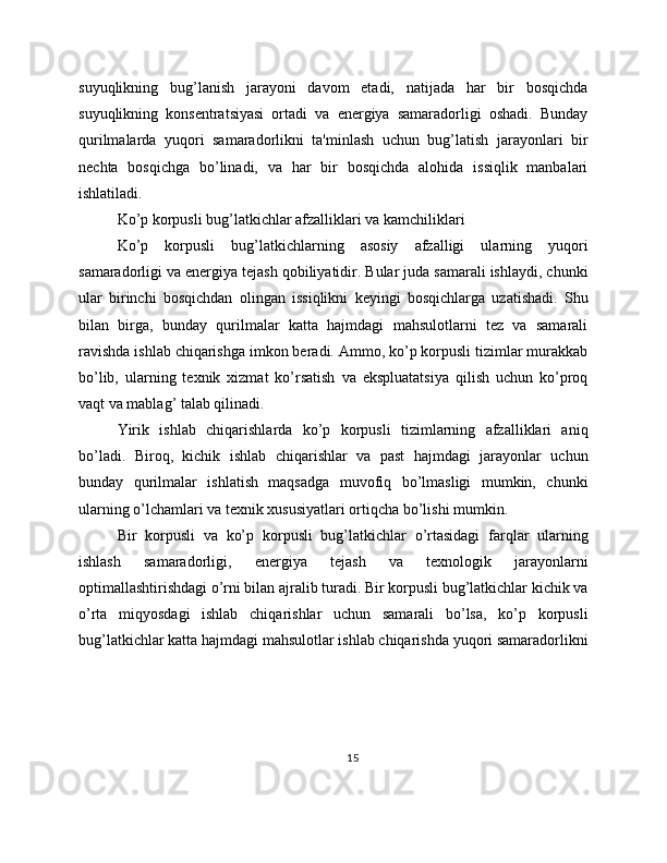 suyuqlikning   bug’lanish   jarayoni   davom   etadi,   natijada   har   bir   bosqichda
suyuqlikning   konsentratsiyasi   ortadi   va   energiya   samaradorligi   oshadi.   Bunday
qurilmalarda   yuqori   samaradorlikni   ta'minlash   uchun   bug’latish   jarayonlari   bir
nechta   bosqichga   bo’linadi,   va   har   bir   bosqichda   alohida   issiqlik   manbalari
ishlatiladi.
Ko’p korpusli bug’latkichlar afzalliklari va kamchiliklari
Ko’p   korpusli   bug’latkichlarning   asosiy   afzalligi   ularning   yuqori
samaradorligi va energiya tejash qobiliyatidir. Bular juda samarali ishlaydi, chunki
ular   birinchi   bosqichdan   olingan   issiqlikni   keyingi   bosqichlarga   uzatishadi.   Shu
bilan   birga,   bunday   qurilmalar   katta   hajmdagi   mahsulotlarni   tez   va   samarali
ravishda ishlab chiqarishga imkon beradi. Ammo, ko’p korpusli tizimlar murakkab
bo’lib,   ularning   texnik   xizmat   ko’rsatish   va   ekspluatatsiya   qilish   uchun   ko’proq
vaqt va mablag’ talab qilinadi.
Yirik   ishlab   chiqarishlarda   ko’p   korpusli   tizimlarning   afzalliklari   aniq
bo’ladi.   Biroq,   kichik   ishlab   chiqarishlar   va   past   hajmdagi   jarayonlar   uchun
bunday   qurilmalar   ishlatish   maqsadga   muvofiq   bo’lmasligi   mumkin,   chunki
ularning o’lchamlari va texnik xususiyatlari ortiqcha bo’lishi mumkin.
Bir   korpusli   va   ko’p   korpusli   bug’latkichlar   o’rtasidagi   farqlar   ularning
ishlash   samaradorligi,   energiya   tejash   va   texnologik   jarayonlarni
optimallashtirishdagi o’rni bilan ajralib turadi. Bir korpusli bug’latkichlar kichik va
o’rta   miqyosdagi   ishlab   chiqarishlar   uchun   samarali   bo’lsa,   ko’p   korpusli
bug’latkichlar katta hajmdagi mahsulotlar ishlab chiqarishda yuqori samaradorlikni
15 