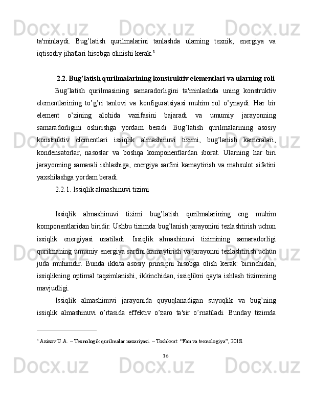 ta'minlaydi.   Bug’latish   qurilmalarini   tanlashda   ularning   texnik,   energiya   va
iqtisodiy jihatlari hisobga olinishi kerak. 3
2.2. Bug’latish qurilmalarining konstruktiv elementlari va ularning roli
Bug’latish   qurilmasining   samaradorligini   ta'minlashda   uning   konstruktiv
elementlarining   to’g’ri   tanlovi   va   konfiguratsiyasi   muhim   rol   o’ynaydi.   Har   bir
element   o’zining   alohida   vazifasini   bajaradi   va   umumiy   jarayonning
samaradorligini   oshirishga   yordam   beradi.   Bug’latish   qurilmalarining   asosiy
konstruktiv   elementlari   issiqlik   almashinuvi   tizimi,   bug’lanish   kameralari,
kondensatorlar,   nasoslar   va   boshqa   komponentlardan   iborat.   Ularning   har   biri
jarayonning   samarali   ishlashiga,   energiya   sarfini   kamaytirish   va  mahsulot   sifatini
yaxshilashga yordam beradi.
2.2.1. Issiqlik almashinuvi tizimi
Issiqlik   almashinuvi   tizimi   bug’latish   qurilmalarining   eng   muhim
komponentlaridan biridir. Ushbu tizimda bug’lanish jarayonini tezlashtirish uchun
issiqlik   energiyasi   uzatiladi.   Issiqlik   almashinuvi   tizimining   samaradorligi
qurilmaning umumiy energiya sarfini kamaytirish va jarayonni tezlashtirish uchun
juda   muhimdir.   Bunda   ikkita   asosiy   prinsipni   hisobga   olish   kerak:   birinchidan,
issiqlikning optimal taqsimlanishi,  ikkinchidan, issiqlikni  qayta ishlash tizimining
mavjudligi.
Issiqlik   almashinuvi   jarayonida   quyuqlanadigan   suyuqlik   va   bug’ning
issiqlik   almashinuvi   o’rtasida   effektiv   o’zaro   ta'sir   o’rnatiladi.   Bunday   tizimda
3
 Azizov U.A. – Texnologik qurilmalar nazariyasi. – Toshkent: “Fan va texnologiya”, 2018.
16 