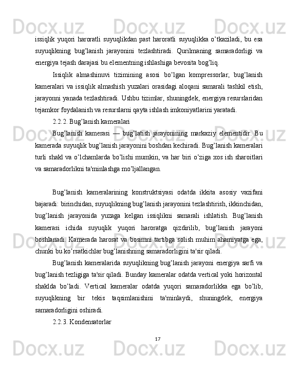 issiqlik   yuqori   haroratli   suyuqlikdan   past   haroratli   suyuqlikka   o’tkaziladi,   bu   esa
suyuqlikning   bug’lanish   jarayonini   tezlashtiradi.   Qurilmaning   samaradorligi   va
energiya tejash darajasi bu elementning ishlashiga bevosita bog’liq.
Issiqlik   almashinuvi   tizimining   asosi   bo’lgan   kompressorlar,   bug’lanish
kameralari   va   issiqlik   almashish   yuzalari   orasidagi   aloqani   samarali   tashkil   etish,
jarayonni yanada tezlashtiradi. Ushbu tizimlar, shuningdek, energiya resurslaridan
tejamkor foydalanish va resurslarni qayta ishlash imkoniyatlarini yaratadi.
2.2.2. Bug’lanish kameralari
Bug’lanish   kamerasi   —   bug’latish   jarayonining   markaziy   elementidir.   Bu
kamerada suyuqlik bug’lanish jarayonini boshdan kechiradi. Bug’lanish kameralari
turli shakl va o’lchamlarda bo’lishi mumkin, va har biri o’ziga xos ish sharoitlari
va samaradorlikni ta'minlashga mo’ljallangan.
Bug’lanish   kameralarining   konstruktsiyasi   odatda   ikkita   asosiy   vazifani
bajaradi: birinchidan, suyuqlikning bug’lanish jarayonini tezlashtirish, ikkinchidan,
bug’lanish   jarayonida   yuzaga   kelgan   issiqlikni   samarali   ishlatish.   Bug’lanish
kamerasi   ichida   suyuqlik   yuqori   haroratga   qizdirilib,   bug’lanish   jarayoni
boshlanadi.   Kamerada   harorat   va  bosimni   tartibga  solish   muhim   ahamiyatga   ega,
chunki bu ko’rsatkichlar bug’lanishning samaradorligini ta'sir qiladi.
Bug’lanish kameralarida suyuqlikning bug’lanish jarayoni  energiya sarfi va
bug’lanish tezligiga ta'sir qiladi. Bunday kameralar odatda vertical yoki horizontal
shaklda   bo’ladi.   Vertical   kameralar   odatda   yuqori   samaradorlikka   ega   bo’lib,
suyuqlikning   bir   tekis   taqsimlanishini   ta'minlaydi,   shuningdek,   energiya
samaradorligini oshiradi.
2.2.3. Kondensatorlar
17 