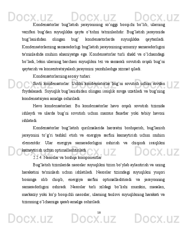 Kondensatorlar   bug’latish   jarayonining   so’nggi   bosqichi   bo’lib,   ularning
vazifasi   bug’dan   suyuqlikka   qayta   o’tishni   ta'minlashdir.   Bug’latish   jarayonida
bug’lanishdan   olingan   bug’   kondensatorlarda   suyuqlikka   qaytariladi.
Kondensatorlarning samaradorligi bug’latish jarayonining umumiy samaradorligini
ta'minlashda   muhim   ahamiyatga   ega.   Kondensatorlar   turli   shakl   va   o’lchamdagi
bo’ladi,   lekin   ularning   barchasi   suyuqlikni   tez   va   samarali   sovutish   orqali   bug’ni
qaytarish va konsentratsiyalash jarayonini yaxshilashga xizmat qiladi.
Kondensatorlarning asosiy turlari:
Suvli   kondensatorlar:   Ushbu   kondensatorlar   bug’ni   sovutish   uchun   suvdan
foydalanadi. Suyuqlik bug’lanishidan olingan issiqlik suvga uzatiladi va bug’ning
kondensatsiyasi amalga oshiriladi.
Havo   kondensatorlari:   Bu   kondensatorlar   havo   orqali   sovutish   tizimida
ishlaydi   va   ularda   bug’ni   sovutish   uchun   maxsus   fanatlar   yoki   tabiiy   havoni
ishlatadi.
Kondensatorlar   bug’latish   qurilmalarida   haroratni   boshqarish,   bug’lanish
jarayonini   to’g’ri   tashkil   etish   va   energiya   sarfini   kamaytirish   uchun   muhim
elementdir.   Ular   energiya   samaradorligini   oshirish   va   chiqindi   issiqlikni
kamaytirish uchun optimallashtiriladi.
2.2.4. Nasoslar va boshqa komponentlar
Bug’latish tizimlarida nasoslar suyuqlikni tizim bo’ylab aylantirish va uning
harakatini   ta'minlash   uchun   ishlatiladi.   Nasoslar   tizimdagi   suyuqlikni   yuqori
bosimga   olib   chiqib,   energiya   sarfini   optimallashtiradi   va   jarayonning
samaradorligini   oshiradi.   Nasoslar   turli   xildagi   bo’lishi   mumkin,   masalan,
markaziy   yoki   ko’p   bosqichli   nasoslar,   ularning   tanlovi   suyuqlikning   harakati   va
tizimning o’lchamiga qarab amalga oshiriladi.
18 