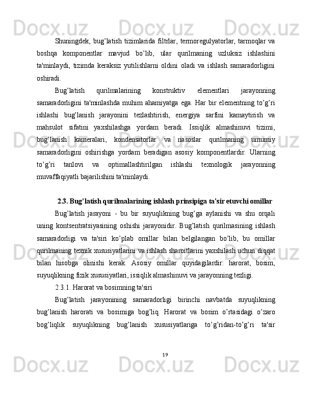 Shuningdek,  bug’latish   tizimlarida  filtrlar,  termoregulyatorlar,  tarmoqlar   va
boshqa   komponentlar   mavjud   bo’lib,   ular   qurilmaning   uzluksiz   ishlashini
ta'minlaydi,   tizimda   keraksiz   yutilishlarni   oldini   oladi   va   ishlash   samaradorligini
oshiradi.
Bug’latish   qurilmalarining   konstruktiv   elementlari   jarayonning
samaradorligini   ta'minlashda   muhim   ahamiyatga   ega.   Har   bir   elementning   to’g’ri
ishlashi   bug’lanish   jarayonini   tezlashtirish,   energiya   sarfini   kamaytirish   va
mahsulot   sifatini   yaxshilashga   yordam   beradi.   Issiqlik   almashinuvi   tizimi,
bug’lanish   kameralari,   kondensatorlar   va   nasoslar   qurilmaning   umumiy
samaradorligini   oshirishga   yordam   beradigan   asosiy   komponentlardir.   Ularning
to’g’ri   tanlovi   va   optimallashtirilgan   ishlashi   texnologik   jarayonning
muvaffaqiyatli bajarilishini ta'minlaydi.
2.3. Bug’latish qurilmalarining ishlash prinsipiga ta'sir etuvchi omillar
Bug’latish   jarayoni   -   bu   bir   suyuqlikning   bug’ga   aylanishi   va   shu   orqali
uning   kontsentratsiyasining   oshishi   jarayonidir.   Bug’latish   qurilmasining   ishlash
samaradorligi   va   ta'siri   ko’plab   omillar   bilan   belgilangan   bo’lib,   bu   omillar
qurilmaning texnik xususiyatlarini va ishlash sharoitlarini yaxshilash uchun diqqat
bilan   hisobga   olinishi   kerak.   Asosiy   omillar   quyidagilardir:   harorat,   bosim,
suyuqlikning fizik xususiyatlari, issiqlik almashinuvi va jarayonning tezligi.
2.3.1. Harorat va bosimning ta'siri
Bug’latish   jarayonining   samaradorligi   birinchi   navbatda   suyuqlikning
bug’lanish   harorati   va   bosimiga   bog’liq.   Harorat   va   bosim   o’rtasidagi   o’zaro
bog’liqlik   suyuqlikning   bug’lanish   xususiyatlariga   to’g’ridan-to’g’ri   ta'sir
19 