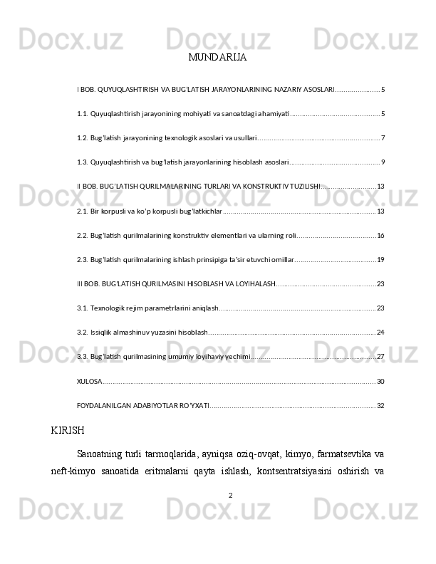 MUNDARIJA
I BOB. QUYUQLASHTIRISH VA BUG’LATISH JARAYONLARINING NAZARIY ASOSLARI ...................... 5
1.1. Quyuqlashtirish jarayonining mohiyati va sanoatdagi ahamiyati ............................................. 5
1.2. Bug’latish jarayonining texnologik asoslari va usullari ............................................................. 7
1.3. Quyuqlashtirish va bug’latish jarayonlarining hisoblash asoslari ............................................. 9
II BOB. BUG’LATISH QURILMALARINING TURLARI VA KONSTRUKTIV TUZILISHI ............................ 13
2.1. Bir korpusli va ko’p korpusli bug’latkichlar ............................................................................. 13
2.2. Bug’latish qurilmalarining konstruktiv elementlari va ularning roli ........................................ 16
2.3. Bug’latish qurilmalarining ishlash prinsipiga ta'sir etuvchi omillar ......................................... 19
III BOB. BUG’LATISH QURILMASINI HISOBLASH VA LOYIHALASH .................................................. 23
3.1. Texnologik rejim parametrlarini aniqlash ............................................................................... 23
3.2. Issiqlik almashinuv yuzasini hisoblash .................................................................................... 24
3.3. Bug’latish qurilmasining umumiy loyihaviy yechimi ............................................................... 27
XULOSA ......................................................................................................................................... 30
FOYDALANILGAN ADABIYOTLAR RO’YXATI ................................................................................... 32
KIRISH
Sanoatning   turli   tarmoqlarida,   ayniqsa   oziq-ovqat,   kimyo,   farmatsevtika   va
neft-kimyo   sanoatida   eritmalarni   qayta   ishlash,   kontsentratsiyasini   oshirish   va
2 