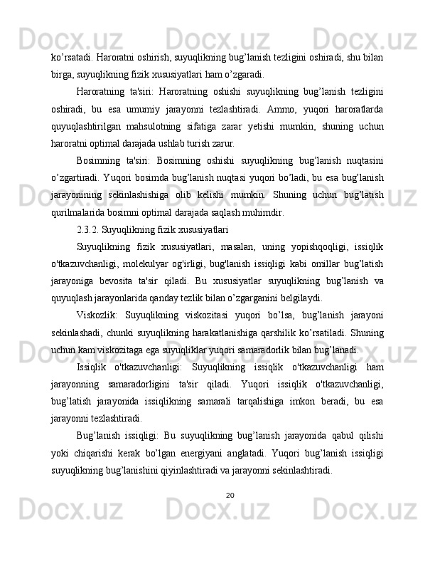 ko’rsatadi. Haroratni oshirish, suyuqlikning bug’lanish tezligini oshiradi, shu bilan
birga, suyuqlikning fizik xususiyatlari ham o’zgaradi.
Haroratning   ta'siri:   Haroratning   oshishi   suyuqlikning   bug’lanish   tezligini
oshiradi,   bu   esa   umumiy   jarayonni   tezlashtiradi.   Ammo,   yuqori   haroratlarda
quyuqlashtirilgan   mahsulotning   sifatiga   zarar   yetishi   mumkin,   shuning   uchun
haroratni optimal darajada ushlab turish zarur.
Bosimning   ta'siri:   Bosimning   oshishi   suyuqlikning   bug’lanish   nuqtasini
o’zgartiradi. Yuqori bosimda bug’lanish nuqtasi yuqori bo’ladi, bu esa bug’lanish
jarayonining   sekinlashishiga   olib   kelishi   mumkin.   Shuning   uchun   bug’latish
qurilmalarida bosimni optimal darajada saqlash muhimdir.
2.3.2. Suyuqlikning fizik xususiyatlari
Suyuqlikning   fizik   xususiyatlari,   masalan,   uning   yopishqoqligi,   issiqlik
o'tkazuvchanligi,   molekulyar   og'irligi,   bug'lanish   issiqligi   kabi   omillar   bug’latish
jarayoniga   bevosita   ta'sir   qiladi.   Bu   xususiyatlar   suyuqlikning   bug’lanish   va
quyuqlash jarayonlarida qanday tezlik bilan o’zgarganini belgilaydi.
Viskozlik:   Suyuqlikning   viskozitasi   yuqori   bo’lsa,   bug’lanish   jarayoni
sekinlashadi,  chunki  suyuqlikning harakatlanishiga  qarshilik ko’rsatiladi.  Shuning
uchun kam viskozitaga ega suyuqliklar yuqori samaradorlik bilan bug’lanadi.
Issiqlik   o'tkazuvchanligi:   Suyuqlikning   issiqlik   o'tkazuvchanligi   ham
jarayonning   samaradorligini   ta'sir   qiladi.   Yuqori   issiqlik   o'tkazuvchanligi,
bug’latish   jarayonida   issiqlikning   samarali   tarqalishiga   imkon   beradi,   bu   esa
jarayonni tezlashtiradi.
Bug’lanish   issiqligi:   Bu   suyuqlikning   bug’lanish   jarayonida   qabul   qilishi
yoki   chiqarishi   kerak   bo’lgan   energiyani   anglatadi.   Yuqori   bug’lanish   issiqligi
suyuqlikning bug’lanishini qiyinlashtiradi va jarayonni sekinlashtiradi.
20 