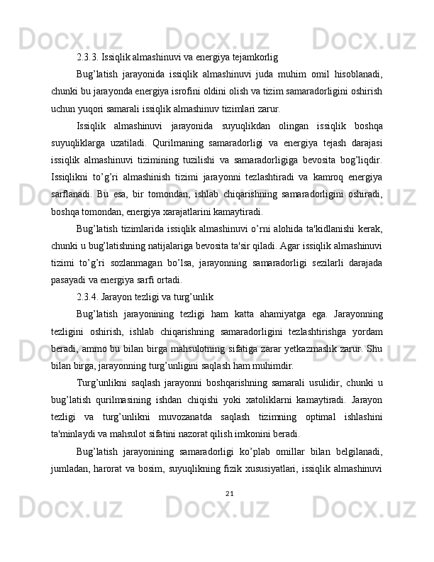 2.3.3. Issiqlik almashinuvi va energiya tejamkorlig
Bug’latish   jarayonida   issiqlik   almashinuvi   juda   muhim   omil   hisoblanadi,
chunki bu jarayonda energiya isrofini oldini olish va tizim samaradorligini oshirish
uchun yuqori samarali issiqlik almashinuv tizimlari zarur.
Issiqlik   almashinuvi   jarayonida   suyuqlikdan   olingan   issiqlik   boshqa
suyuqliklarga   uzatiladi.   Qurilmaning   samaradorligi   va   energiya   tejash   darajasi
issiqlik   almashinuvi   tizimining   tuzilishi   va   samaradorligiga   bevosita   bog’liqdir.
Issiqlikni   to’g’ri   almashinish   tizimi   jarayonni   tezlashtiradi   va   kamroq   energiya
sarflanadi.   Bu   esa,   bir   tomondan,   ishlab   chiqarishning   samaradorligini   oshiradi,
boshqa tomondan, energiya xarajatlarini kamaytiradi.
Bug’latish tizimlarida issiqlik almashinuvi  o’rni  alohida ta'kidlanishi  kerak,
chunki u bug’latishning natijalariga bevosita ta'sir qiladi. Agar issiqlik almashinuvi
tizimi   to’g’ri   sozlanmagan   bo’lsa,   jarayonning   samaradorligi   sezilarli   darajada
pasayadi va energiya sarfi ortadi.
2.3.4. Jarayon tezligi va turg’unlik
Bug’latish   jarayonining   tezligi   ham   katta   ahamiyatga   ega.   Jarayonning
tezligini   oshirish,   ishlab   chiqarishning   samaradorligini   tezlashtirishga   yordam
beradi,  ammo  bu  bilan   birga  mahsulotning   sifatiga  zarar  yetkazmaslik  zarur.  Shu
bilan birga, jarayonning turg’unligini saqlash ham muhimdir.
Turg’unlikni   saqlash   jarayonni   boshqarishning   samarali   usulidir,   chunki   u
bug’latish   qurilmasining   ishdan   chiqishi   yoki   xatoliklarni   kamaytiradi.   Jarayon
tezligi   va   turg’unlikni   muvozanatda   saqlash   tizimning   optimal   ishlashini
ta'minlaydi va mahsulot sifatini nazorat qilish imkonini beradi.
Bug’latish   jarayonining   samaradorligi   ko’plab   omillar   bilan   belgilanadi,
jumladan, harorat va bosim, suyuqlikning fizik xususiyatlari, issiqlik almashinuvi
21 