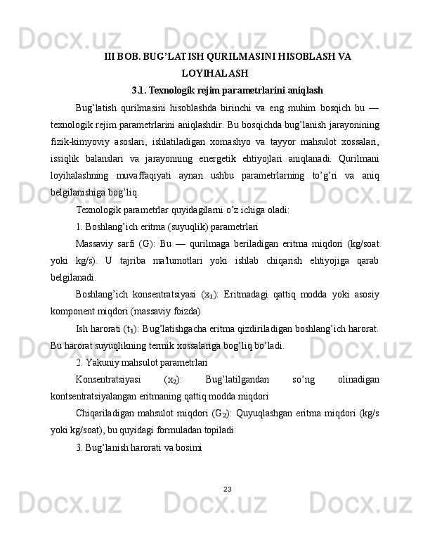 III BOB. BUG’LATISH QURILMASINI HISOBLASH VA
LOYIHALASH
3.1. Texnologik rejim parametrlarini aniqlash
Bug’latish   qurilmasini   hisoblashda   birinchi   va   eng   muhim   bosqich   bu   —
texnologik rejim parametrlarini aniqlashdir. Bu bosqichda bug’lanish jarayonining
fizik-kimyoviy   asoslari,   ishlatiladigan   xomashyo   va   tayyor   mahsulot   xossalari,
issiqlik   balanslari   va   jarayonning   energetik   ehtiyojlari   aniqlanadi.   Qurilmani
loyihalashning   muvaffaqiyati   aynan   ushbu   parametrlarning   to’g’ri   va   aniq
belgilanishiga bog’liq.
Texnologik parametrlar quyidagilarni o’z ichiga oladi:
1. Boshlang’ich eritma (suyuqlik) parametrlari
Massaviy   sarfi   (G):   Bu   —   qurilmaga   beriladigan   eritma   miqdori   (kg/soat
yoki   kg/s).   U   tajriba   ma'lumotlari   yoki   ishlab   chiqarish   ehtiyojiga   qarab
belgilanadi.
Boshlang’ich   konsentratsiyasi   (x ):   Eritmadagi   qattiq   modda   yoki   asosiy₁
komponent miqdori (massaviy foizda).
Ish harorati (t ): Bug’latishgacha eritma qizdiriladigan boshlang’ich harorat.	
₁
Bu harorat suyuqlikning termik xossalariga bog’liq bo’ladi.
2. Yakuniy mahsulot parametrlari
Konsentratsiyasi   (x ):   Bug’latilgandan   so’ng   olinadigan	
₂
kontsentratsiyalangan eritmaning qattiq modda miqdori
Chiqariladigan   mahsulot   miqdori   (G ):   Quyuqlashgan   eritma   miqdori   (kg/s	
₂
yoki kg/soat), bu quyidagi formuladan topiladi:
3. Bug’lanish harorati va bosimi
23 