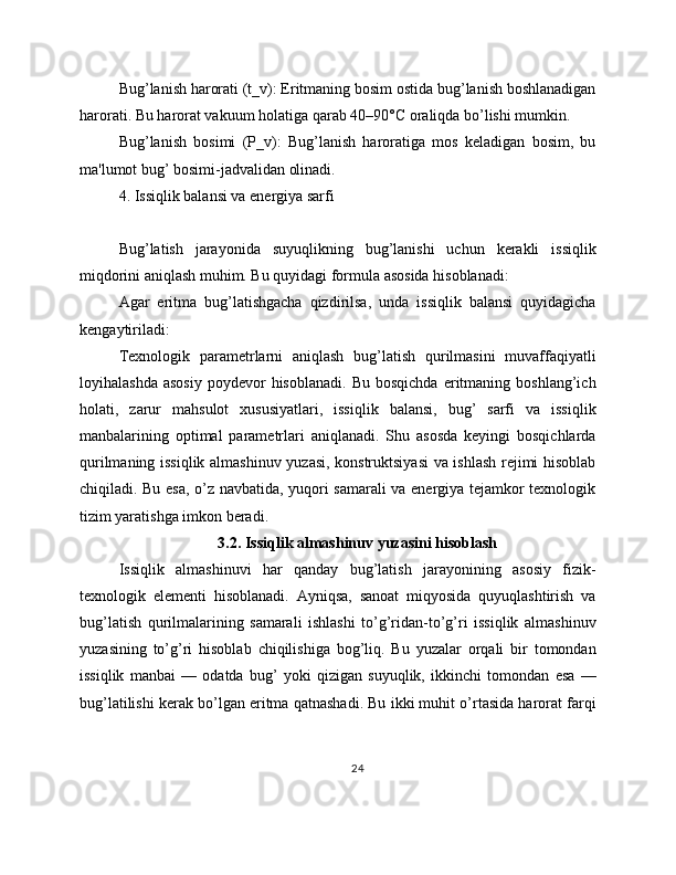 Bug’lanish harorati (t_v): Eritmaning bosim ostida bug’lanish boshlanadigan
harorati. Bu harorat vakuum holatiga qarab 40–90°C oraliqda bo’lishi mumkin.
Bug’lanish   bosimi   (P_v):   Bug’lanish   haroratiga   mos   keladigan   bosim,   bu
ma'lumot bug’ bosimi-jadvalidan olinadi.
4. Issiqlik balansi va energiya sarfi
Bug’latish   jarayonida   suyuqlikning   bug’lanishi   uchun   kerakli   issiqlik
miqdorini aniqlash muhim. Bu quyidagi formula asosida hisoblanadi:
Agar   eritma   bug’latishgacha   qizdirilsa,   unda   issiqlik   balansi   quyidagicha
kengaytiriladi:
Texnologik   parametrlarni   aniqlash   bug’latish   qurilmasini   muvaffaqiyatli
loyihalashda   asosiy   poydevor  hisoblanadi.   Bu  bosqichda  eritmaning  boshlang’ich
holati,   zarur   mahsulot   xususiyatlari,   issiqlik   balansi,   bug’   sarfi   va   issiqlik
manbalarining   optimal   parametrlari   aniqlanadi.   Shu   asosda   keyingi   bosqichlarda
qurilmaning issiqlik almashinuv yuzasi, konstruktsiyasi  va ishlash rejimi hisoblab
chiqiladi. Bu esa, o’z navbatida, yuqori samarali va energiya tejamkor texnologik
tizim yaratishga imkon beradi.
3.2. Issiqlik almashinuv yuzasini hisoblash
Issiqlik   almashinuvi   har   qanday   bug’latish   jarayonining   asosiy   fizik-
texnologik   elementi   hisoblanadi.   Ayniqsa,   sanoat   miqyosida   quyuqlashtirish   va
bug’latish   qurilmalarining   samarali   ishlashi   to’g’ridan-to’g’ri   issiqlik   almashinuv
yuzasining   to’g’ri   hisoblab   chiqilishiga   bog’liq.   Bu   yuzalar   orqali   bir   tomondan
issiqlik   manbai   —   odatda   bug’   yoki   qizigan   suyuqlik,   ikkinchi   tomondan   esa   —
bug’latilishi kerak bo’lgan eritma qatnashadi. Bu ikki muhit o’rtasida harorat farqi
24 