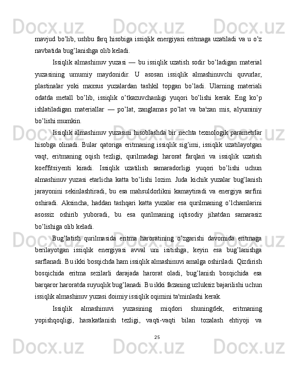 mavjud bo’lib, ushbu farq hisobiga issiqlik energiyasi  eritmaga uzatiladi  va u o’z
navbatida bug’lanishga olib keladi.
Issiqlik   almashinuv   yuzasi   —   bu   issiqlik   uzatish   sodir   bo’ladigan   material
yuzasining   umumiy   maydonidir.   U   asosan   issiqlik   almashinuvchi   quvurlar,
plastinalar   yoki   maxsus   yuzalardan   tashkil   topgan   bo’ladi.   Ularning   materiali
odatda   metall   bo’lib,   issiqlik   o’tkazuvchanligi   yuqori   bo’lishi   kerak.   Eng   ko’p
ishlatiladigan   materiallar   —   po’lat,   zanglamas   po’lat   va   ba'zan   mis,   alyuminiy
bo’lishi mumkin.
Issiqlik   almashinuv   yuzasini   hisoblashda   bir   nechta   texnologik   parametrlar
hisobga   olinadi.   Bular   qatoriga   eritmaning   issiqlik   sig’imi,   issiqlik   uzatilayotgan
vaqt,   eritmaning   oqish   tezligi,   qurilmadagi   harorat   farqlari   va   issiqlik   uzatish
koeffitsiyenti   kiradi.   Issiqlik   uzatilish   samaradorligi   yuqori   bo’lishi   uchun
almashinuv   yuzasi   etarlicha   katta   bo’lishi   lozim.   Juda   kichik   yuzalar   bug’lanish
jarayonini   sekinlashtiradi,   bu   esa   mahsuldorlikni   kamaytiradi   va   energiya   sarfini
oshiradi.   Aksincha,   haddan   tashqari   katta   yuzalar   esa   qurilmaning   o’lchamlarini
asossiz   oshirib   yuboradi,   bu   esa   qurilmaning   iqtisodiy   jihatdan   samarasiz
bo’lishiga olib keladi.
Bug’latish   qurilmasida   eritma   haroratining   o’zgarishi   davomida   eritmaga
berilayotgan   issiqlik   energiyasi   avval   uni   isitishga,   keyin   esa   bug’lanishga
sarflanadi. Bu ikki bosqichda ham issiqlik almashinuvi amalga oshiriladi. Qizdirish
bosqichida   eritma   sezilarli   darajada   harorat   oladi,   bug’lanish   bosqichida   esa
barqaror haroratda suyuqlik bug’lanadi. Bu ikki fazaning uzluksiz bajarilishi uchun
issiqlik almashinuv yuzasi doimiy issiqlik oqimini ta'minlashi kerak.
Issiqlik   almashinuvi   yuzasining   miqdori   shuningdek,   eritmaning
yopishqoqligi,   harakatlanish   tezligi,   vaqti-vaqti   bilan   tozalash   ehtiyoji   va
25 