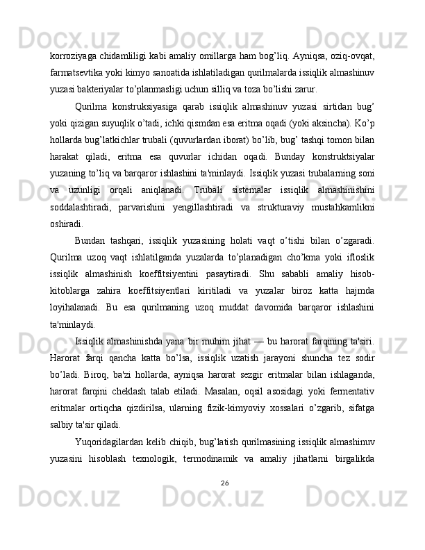 korroziyaga chidamliligi kabi amaliy omillarga ham bog’liq. Ayniqsa, oziq-ovqat,
farmatsevtika yoki kimyo sanoatida ishlatiladigan qurilmalarda issiqlik almashinuv
yuzasi bakteriyalar to’planmasligi uchun silliq va toza bo’lishi zarur.
Qurilma   konstruksiyasiga   qarab   issiqlik   almashinuv   yuzasi   sirtidan   bug’
yoki qizigan suyuqlik o’tadi, ichki qismdan esa eritma oqadi (yoki aksincha). Ko’p
hollarda bug’latkichlar trubali (quvurlardan iborat) bo’lib, bug’ tashqi tomon bilan
harakat   qiladi,   eritma   esa   quvurlar   ichidan   oqadi.   Bunday   konstruktsiyalar
yuzaning to’liq va barqaror ishlashini ta'minlaydi. Issiqlik yuzasi trubalarning soni
va   uzunligi   orqali   aniqlanadi.   Trubali   sistemalar   issiqlik   almashinishini
soddalashtiradi,   parvarishini   yengillashtiradi   va   strukturaviy   mustahkamlikni
oshiradi.
Bundan   tashqari,   issiqlik   yuzasining   holati   vaqt   o’tishi   bilan   o’zgaradi.
Qurilma   uzoq   vaqt   ishlatilganda   yuzalarda   to’planadigan   cho’kma   yoki   ifloslik
issiqlik   almashinish   koeffitsiyentini   pasaytiradi.   Shu   sababli   amaliy   hisob-
kitoblarga   zahira   koeffitsiyentlari   kiritiladi   va   yuzalar   biroz   katta   hajmda
loyihalanadi.   Bu   esa   qurilmaning   uzoq   muddat   davomida   barqaror   ishlashini
ta'minlaydi.
Issiqlik   almashinishda   yana   bir   muhim   jihat   —   bu   harorat   farqining   ta'siri.
Harorat   farqi   qancha   katta   bo’lsa,   issiqlik   uzatish   jarayoni   shuncha   tez   sodir
bo’ladi.   Biroq,   ba'zi   hollarda,   ayniqsa   harorat   sezgir   eritmalar   bilan   ishlaganda,
harorat   farqini   cheklash   talab   etiladi.   Masalan,   oqsil   asosidagi   yoki   fermentativ
eritmalar   ortiqcha   qizdirilsa,   ularning   fizik-kimyoviy   xossalari   o’zgarib,   sifatga
salbiy ta'sir qiladi.
Yuqoridagilardan kelib chiqib, bug’latish qurilmasining issiqlik almashinuv
yuzasini   hisoblash   texnologik,   termodinamik   va   amaliy   jihatlarni   birgalikda
26 