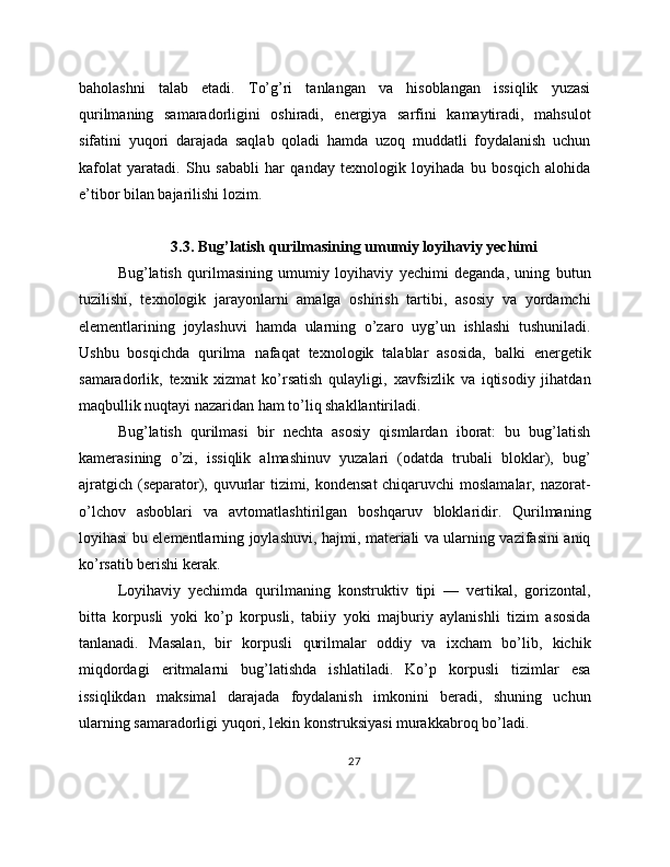 baholashni   talab   etadi.   To’g’ri   tanlangan   va   hisoblangan   issiqlik   yuzasi
qurilmaning   samaradorligini   oshiradi,   energiya   sarfini   kamaytiradi,   mahsulot
sifatini   yuqori   darajada   saqlab   qoladi   hamda   uzoq   muddatli   foydalanish   uchun
kafolat   yaratadi.   Shu   sababli   har   qanday   texnologik   loyihada   bu   bosqich   alohida
e’tibor bilan bajarilishi lozim.
3.3. Bug’latish qurilmasining umumiy loyihaviy yechimi
Bug’latish   qurilmasining   umumiy   loyihaviy   yechimi   deganda,   uning   butun
tuzilishi,   texnologik   jarayonlarni   amalga   oshirish   tartibi,   asosiy   va   yordamchi
elementlarining   joylashuvi   hamda   ularning   o’zaro   uyg’un   ishlashi   tushuniladi.
Ushbu   bosqichda   qurilma   nafaqat   texnologik   talablar   asosida,   balki   energetik
samaradorlik,   texnik   xizmat   ko’rsatish   qulayligi,   xavfsizlik   va   iqtisodiy   jihatdan
maqbullik nuqtayi nazaridan ham to’liq shakllantiriladi.
Bug’latish   qurilmasi   bir   nechta   asosiy   qismlardan   iborat:   bu   bug’latish
kamerasining   o’zi,   issiqlik   almashinuv   yuzalari   (odatda   trubali   bloklar),   bug’
ajratgich (separator), quvurlar  tizimi, kondensat  chiqaruvchi  moslamalar, nazorat-
o’lchov   asboblari   va   avtomatlashtirilgan   boshqaruv   bloklaridir.   Qurilmaning
loyihasi bu elementlarning joylashuvi, hajmi, materiali va ularning vazifasini aniq
ko’rsatib berishi kerak.
Loyihaviy   yechimda   qurilmaning   konstruktiv   tipi   —   vertikal,   gorizontal,
bitta   korpusli   yoki   ko’p   korpusli,   tabiiy   yoki   majburiy   aylanishli   tizim   asosida
tanlanadi.   Masalan,   bir   korpusli   qurilmalar   oddiy   va   ixcham   bo’lib,   kichik
miqdordagi   eritmalarni   bug’latishda   ishlatiladi.   Ko’p   korpusli   tizimlar   esa
issiqlikdan   maksimal   darajada   foydalanish   imkonini   beradi,   shuning   uchun
ularning samaradorligi yuqori, lekin konstruksiyasi murakkabroq bo’ladi.
27 
