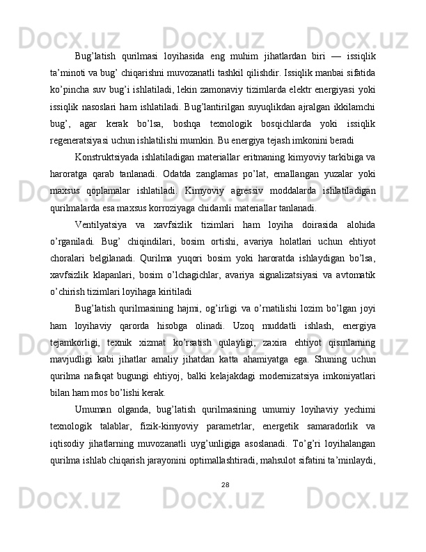 Bug’latish   qurilmasi   loyihasida   eng   muhim   jihatlardan   biri   —   issiqlik
ta’minoti va bug’ chiqarishni muvozanatli tashkil qilishdir. Issiqlik manbai sifatida
ko’pincha suv bug’i ishlatiladi, lekin zamonaviy tizimlarda elektr  energiyasi  yoki
issiqlik   nasoslari   ham   ishlatiladi.   Bug’lantirilgan   suyuqlikdan   ajralgan   ikkilamchi
bug’,   agar   kerak   bo’lsa,   boshqa   texnologik   bosqichlarda   yoki   issiqlik
regeneratsiyasi uchun ishlatilishi mumkin. Bu energiya tejash imkonini beradi
Konstruktsiyada ishlatiladigan materiallar eritmaning kimyoviy tarkibiga va
haroratga   qarab   tanlanadi.   Odatda   zanglamas   po’lat,   emallangan   yuzalar   yoki
maxsus   qoplamalar   ishlatiladi.   Kimyoviy   agressiv   moddalarda   ishlatiladigan
qurilmalarda esa maxsus korroziyaga chidamli materiallar tanlanadi.
Ventilyatsiya   va   xavfsizlik   tizimlari   ham   loyiha   doirasida   alohida
o’rganiladi.   Bug’   chiqindilari,   bosim   ortishi,   avariya   holatlari   uchun   ehtiyot
choralari   belgilanadi.   Qurilma   yuqori   bosim   yoki   haroratda   ishlaydigan   bo’lsa,
xavfsizlik   klapanlari,   bosim   o’lchagichlar,   avariya   signalizatsiyasi   va   avtomatik
o’chirish tizimlari loyihaga kiritiladi
Bug’latish   qurilmasining   hajmi,   og’irligi   va   o’rnatilishi   lozim   bo’lgan   joyi
ham   loyihaviy   qarorda   hisobga   olinadi.   Uzoq   muddatli   ishlash,   energiya
tejamkorligi,   texnik   xizmat   ko’rsatish   qulayligi,   zaxira   ehtiyot   qismlarning
mavjudligi   kabi   jihatlar   amaliy   jihatdan   katta   ahamiyatga   ega.   Shuning   uchun
qurilma   nafaqat   bugungi   ehtiyoj,   balki   kelajakdagi   modernizatsiya   imkoniyatlari
bilan ham mos bo’lishi kerak.
Umuman   olganda,   bug’latish   qurilmasining   umumiy   loyihaviy   yechimi
texnologik   talablar,   fizik-kimyoviy   parametrlar,   energetik   samaradorlik   va
iqtisodiy   jihatlarning   muvozanatli   uyg’unligiga   asoslanadi.   To’g’ri   loyihalangan
qurilma ishlab chiqarish jarayonini optimallashtiradi, mahsulot sifatini ta’minlaydi,
28 