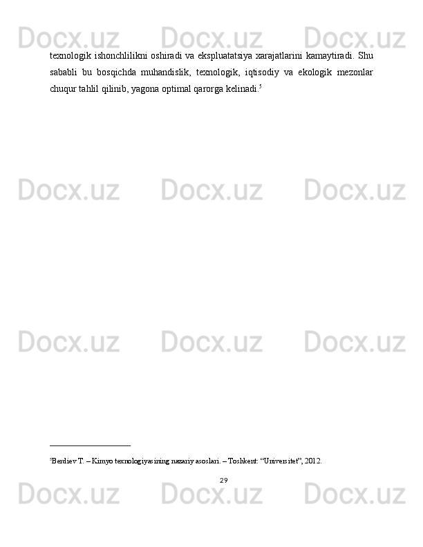 texnologik ishonchlilikni oshiradi va ekspluatatsiya  xarajatlarini kamaytiradi. Shu
sababli   bu   bosqichda   muhandislik,   texnologik,   iqtisodiy   va   ekologik   mezonlar
chuqur tahlil qilinib, yagona optimal qarorga kelinadi. 5
5
Berdiev T. – Kimyo texnologiyasining nazariy asoslari. – Toshkent: “Universitet”, 2012.
29 