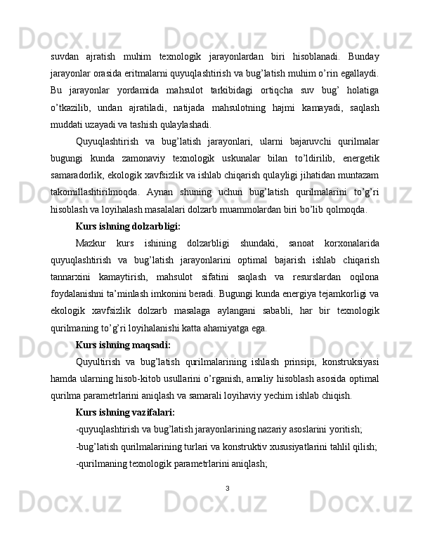 suvdan   ajratish   muhim   texnologik   jarayonlardan   biri   hisoblanadi.   Bunday
jarayonlar orasida eritmalarni quyuqlashtirish va bug’latish muhim o’rin egallaydi.
Bu   jarayonlar   yordamida   mahsulot   tarkibidagi   ortiqcha   suv   bug’   holatiga
o’tkazilib,   undan   ajratiladi,   natijada   mahsulotning   hajmi   kamayadi,   saqlash
muddati uzayadi va tashish qulaylashadi.
Quyuqlashtirish   va   bug’latish   jarayonlari,   ularni   bajaruvchi   qurilmalar
bugungi   kunda   zamonaviy   texnologik   uskunalar   bilan   to’ldirilib,   energetik
samaradorlik, ekologik xavfsizlik va ishlab chiqarish qulayligi jihatidan muntazam
takomillashtirilmoqda.   Aynan   shuning   uchun   bug’latish   qurilmalarini   to’g’ri
hisoblash va loyihalash masalalari dolzarb muammolardan biri bo’lib qolmoqda.
Kurs ishning dolzarbligi:
Mazkur   kurs   ishining   dolzarbligi   shundaki,   sanoat   korxonalarida
quyuqlashtirish   va   bug’latish   jarayonlarini   optimal   bajarish   ishlab   chiqarish
tannarxini   kamaytirish,   mahsulot   sifatini   saqlash   va   resurslardan   oqilona
foydalanishni ta’minlash imkonini beradi. Bugungi kunda energiya tejamkorligi va
ekologik   xavfsizlik   dolzarb   masalaga   aylangani   sababli,   har   bir   texnologik
qurilmaning to’g’ri loyihalanishi katta ahamiyatga ega.
Kurs ishning maqsadi:
Quyultirish   va   bug’latish   qurilmalarining   ishlash   prinsipi,   konstruksiyasi
hamda ularning hisob-kitob usullarini o’rganish, amaliy hisoblash asosida optimal
qurilma parametrlarini aniqlash va samarali loyihaviy yechim ishlab chiqish.
Kurs ishning vazifalari:
-quyuqlashtirish va bug’latish jarayonlarining nazariy asoslarini yoritish;
-bug’latish qurilmalarining turlari va konstruktiv xususiyatlarini tahlil qilish;
-qurilmaning texnologik parametrlarini aniqlash;
3 