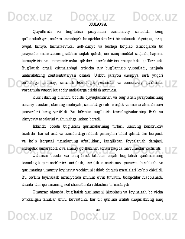 XULOSA
Quyultirish   va   bug’latish   jarayonlari   zamonaviy   sanoatda   keng
qo’llaniladigan,  muhim  texnologik  bosqichlardan   biri   hisoblanadi.   Ayniqsa,  oziq-
ovqat,   kimyo,   farmatsevtika,   neft-kimyo   va   boshqa   ko’plab   tarmoqlarda   bu
jarayonlar   mahsulotning   sifatini   saqlab   qolish,   uni   uzoq   muddat   saqlash,   hajmini
kamaytirish   va   transportirovka   qilishni   osonlashtirish   maqsadida   qo’llaniladi.
Bug’latish   orqali   eritmalardagi   ortiqcha   suv   bug’lantirib   yuboriladi,   natijada
mahsulotning   kontsentratsiyasi   oshadi.   Ushbu   jarayon   energiya   sarfi   yuqori
bo’lishiga   qaramay,   samarali   texnologik   yechimlar   va   zamonaviy   qurilmalar
yordamida yuqori iqtisodiy natijalarga erishish mumkin.
Kurs   ishining   birinchi   bobida   quyuqlashtirish   va   bug’latish   jarayonlarining
nazariy asoslari, ularning mohiyati, sanoatdagi roli, issiqlik va massa almashinuvi
jarayonlari   keng   yoritildi.   Bu   bilimlar   bug’latish   texnologiyalarining   fizik   va
kimyoviy asoslarini tushunishga imkon beradi.
Ikkinchi   bobda   bug’latish   qurilmalarining   turlari,   ularning   konstruktiv
tuzilishi, har  xil usul  va tizimlardagi  ishlash prinsiplari tahlil  qilindi. Bir korpusli
va   ko’p   korpusli   tizimlarning   afzalliklari,   issiqlikdan   foydalanish   darajasi,
energetik samaradorlik va amaliy qo’llanilish sohasi haqida ma’lumotlar keltirildi.
Uchinchi   bobda   esa   aniq   hisob-kitoblar   orqali   bug’latish   qurilmasining
texnologik   parametrlarini   aniqlash,   issiqlik   almashinuv   yuzasini   hisoblash   va
qurilmaning umumiy loyihaviy yechimini ishlab chiqish masalalari ko’rib chiqildi.
Bu   bo’lim   loyihalash   amaliyotida   muhim   o’rin   tutuvchi   bosqichlar   hisoblanadi,
chunki ular qurilmaning real sharoitlarda ishlashini ta’minlaydi.
Umuman   olganda,   bug’latish   qurilmasini   hisoblash   va   loyihalash   bo’yicha
o’tkazilgan   tahlillar   shuni   ko’rsatdiki,   har   bir   qurilma   ishlab   chiqarishning   aniq
30 