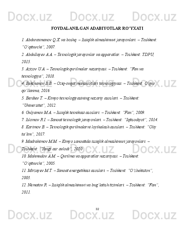 FOYDALANILGAN ADABIYOTLAR RO’YXATI
1. Abduraxmanov Q.X. va boshq. – Issiqlik almashinuvi jarayonlari. – Toshkent: 
“O’qituvchi”, 2007.
2. Abdullayev A.A. – Texnologik jarayonlar va apparatlar. – Toshkent: TDPU, 
2015.
3. Azizov U.A. – Texnologik qurilmalar nazariyasi. – Toshkent: “Fan va 
texnologiya”, 2018.
4. Bekchanov B.B. – Oziq-ovqat mahsulotlari texnologiyasi. – Toshkent: O’quv 
qo’llanma, 2016.
5. Berdiev T. – Kimyo texnologiyasining nazariy asoslari. – Toshkent: 
“Universitet”, 2012.
6. Gulyamov M.A. – Issiqlik texnikasi asoslari. – Toshkent: “Fan”, 2009.
7. Islomov R.I. – Sanoat texnologik jarayonlari. – Toshkent: “Iqtisodiyot”, 2014.
8. Karimov B. – Texnologik qurilmalarni loyihalash asoslari. – Toshkent: “Oliy 
ta’lim”, 2017.
9. Madrahimov M.M. – Kimyo sanoatida issiqlik almashinuvi jarayonlari. – 
Toshkent: “Yangi asr avlodi”, 2020
10. Mahmudov A.M. – Qurilma va apparatlar nazariyasi. – Toshkent: 
“O’qituvchi”, 2005.
11. Mirzayev M.T. – Sanoat energetikasi asoslari. – Toshkent: “O’zbekiston”, 
2003.
12. Nematov R. – Issiqlik almashinuvi va bug’latish tizimlari. – Toshkent: “Fan”, 
2011.
32 