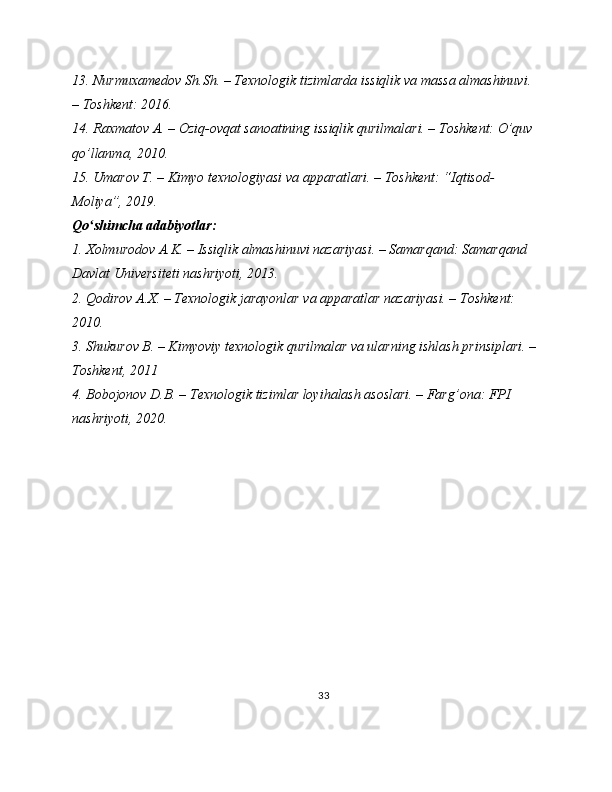 13. Nurmuxamedov Sh.Sh. – Texnologik tizimlarda issiqlik va massa almashinuvi. 
– Toshkent: 2016.
14. Raxmatov A. – Oziq-ovqat sanoatining issiqlik qurilmalari. – Toshkent: O’quv 
qo’llanma, 2010.
15. Umarov T. – Kimyo texnologiyasi va apparatlari. – Toshkent: “Iqtisod-
Moliya”, 2019.
Qo shimcha adabiyotlar:ʻ
1. Xolmurodov A.K. – Issiqlik almashinuvi nazariyasi. – Samarqand: Samarqand 
Davlat Universiteti nashriyoti, 2013.
2. Qodirov A.X. – Texnologik jarayonlar va apparatlar nazariyasi. – Toshkent: 
2010.
3. Shukurov B. – Kimyoviy texnologik qurilmalar va ularning ishlash prinsiplari. –
Toshkent, 2011
4. Bobojonov D.B. – Texnologik tizimlar loyihalash asoslari. – Farg’ona: FPI 
nashriyoti, 2020.
33 