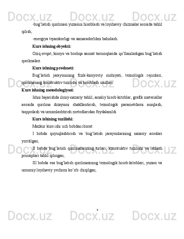 -bug’latish qurilmasi yuzasini hisoblash va loyihaviy chizmalar asosida tahlil
qilish;
-energiya tejamkorligi va samaradorlikni baholash.
Kurs ishning obyekti:
Oziq-ovqat, kimyo va boshqa sanoat tarmoqlarida qo’llaniladigan bug’latish
qurilmalari.
Kurs ishning predmeti:
Bug’latish   jarayonining   fizik-kimyoviy   mohiyati,   texnologik   rejimlari,
qurilmaning konstruktiv tuzilishi va hisoblash usullari.
Kurs ishning metodologiyasi:
Ishni bajarishda ilmiy-nazariy tahlil, amaliy hisob-kitoblar, grafik materiallar
asosida   qurilma   dizaynini   shakllantirish,   texnologik   parametrlarni   aniqlash,
taqqoslash va umumlashtirish metodlaridan foydalanildi.
Kurs ishining tuzilishi:
Mazkur kurs ishi uch bobdan iborat:
I   bobda   quyuqlashtirish   va   bug’latish   jarayonlarining   nazariy   asoslari
yoritilgan;
II   bobda   bug’latish   qurilmalarining   turlari,   konstruktiv   tuzilishi   va   ishlash
prinsiplari tahlil qilingan;
III bobda esa bug’latish qurilmasining texnologik hisob-kitoblari, yuzasi va
umumiy loyihaviy yechimi ko’rib chiqilgan;
4 
