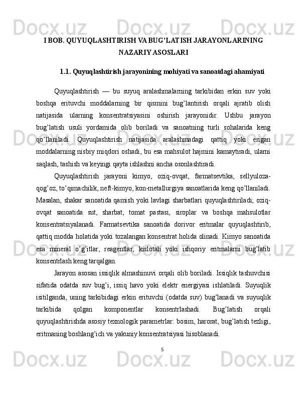 I BOB. QUYUQLASHTIRISH VA BUG’LATISH JARAYONLARINING
NAZARIY ASOSLARI
1.1. Quyuqlashtirish jarayonining mohiyati va sanoatdagi ahamiyati
Quyuqlashtirish   —   bu   suyuq   aralashmalarning   tarkibidan   erkin   suv   yoki
boshqa   erituvchi   moddalarning   bir   qismini   bug’lantirish   orqali   ajratib   olish
natijasida   ularning   konsentratsiyasini   oshirish   jarayonidir.   Ushbu   jarayon
bug’latish   usuli   yordamida   olib   boriladi   va   sanoatning   turli   sohalarida   keng
qo’llaniladi.   Quyuqlashtirish   natijasida   aralashmadagi   qattiq   yoki   erigan
moddalarning nisbiy miqdori oshadi, bu esa mahsulot hajmini kamaytiradi, ularni
saqlash, tashish va keyingi qayta ishlashni ancha osonlashtiradi.
Quyuqlashtirish   jarayoni   kimyo,   oziq-ovqat,   farmatsevtika,   sellyuloza-
qog’oz, to’qimachilik, neft-kimyo, kon-metallurgiya sanoatlarida keng qo’llaniladi.
Masalan, shakar  sanoatida qamish yoki lavlagi sharbatlari quyuqlashtiriladi; oziq-
ovqat   sanoatida   sut,   sharbat,   tomat   pastasi,   siroplar   va   boshqa   mahsulotlar
konsentratsiyalanadi.   Farmatsevtika   sanoatida   dorivor   eritmalar   quyuqlashtirib,
qattiq modda holatida yoki tozalangan konsentrat holida olinadi. Kimyo sanoatida
esa   mineral   o’g’itlar,   reagentlar,   kislotali   yoki   ishqoriy   eritmalarni   bug’latib
konsentrlash keng tarqalgan.
Jarayon asosan issiqlik almashinuvi orqali olib boriladi. Issiqlik tashuvchisi
sifatida   odatda   suv   bug’i,   issiq   havo   yoki   elektr   energiyasi   ishlatiladi.   Suyuqlik
isitilganda,   uning   tarkibidagi   erkin   erituvchi   (odatda   suv)   bug’lanadi   va   suyuqlik
tarkibida   qolgan   komponentlar   konsentrlashadi.   Bug’latish   orqali
quyuqlashtirishda asosiy texnologik parametrlar: bosim, harorat, bug’latish tezligi,
eritmaning boshlang’ich va yakuniy konsentratsiyasi hisoblanadi.
5 
