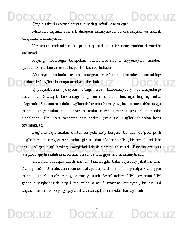 Quyuqlashtirish texnologiyasi quyidagi afzalliklarga ega:
Mahsulot   hajmini   sezilarli   darajada   kamaytiradi,   bu   esa   saqlash   va   tashish
xarajatlarini kamaytiradi.
Konsentrat   mahsulotlar   ko’proq   saqlanadi   va   sifati   uzoq   muddat   davomida
saqlanadi.
Keyingi   texnologik   bosqichlar   uchun   mahsulotni   tayyorlaydi,   masalan:
quritish, kristallanish, ekstraksiya, filtrlash va hokazo.
Aksariyat   hollarda   arzon   energiya   manbalari   (masalan,   sanoatdagi
ikkilamchi bug’lar) hisobiga amalga oshiriladi.
Quyuqlashtirish   jarayoni   o’ziga   xos   fizik-kimyoviy   qonuniyatlarga
asoslanadi.   Suyuqlik   tarkibidagi   bug’lanish   harorati,   bosimga   bog’liq   holda
o’zgaradi. Past bosim ostida bug’lanish harorati kamayadi, bu esa issiqlikka sezgir
mahsulotlar   (masalan,   sut,   dorivor   eritmalar,   o’simlik   ekstraktlari)   uchun   muhim
hisoblanadi.   Shu   bois,   sanoatda   past   bosimli   (vakuum)   bug’latkichlardan   keng
foydalaniladi.
Bug’latish  qurilmalari  odatda  bir  yoki  ko’p  korpusli   bo’ladi.  Ko’p korpusli
bug’latkichlar energiya samaradorligi jihatidan afzalroq bo’lib, birinchi bosqichda
hosil   bo’lgan   bug’   keyingi   bosqichni   isitish   uchun   ishlatiladi.   Bunday   tizimlar
issiqlikni qayta ishlatish imkonini beradi va energiya sarfini kamaytiradi.
Sanoatda   quyuqlashtirish   nafaqat   texnologik,   balki   iqtisodiy   jihatdan   ham
ahamiyatlidir. U mahsulotni  konsentratsiyalab, undan yuqori qiymatga ega tayyor
mahsulotlar   ishlab  chiqarishga   zamin  yaratadi.  Misol   uchun,  10%li  eritmani   50%
gacha   quyuqlashtirish   orqali   mahsulot   hajmi   5   martaga   kamayadi,   bu   esa   uni
saqlash, tashish va keyingi qayta ishlash xarajatlarini keskin kamaytiradi.
6 